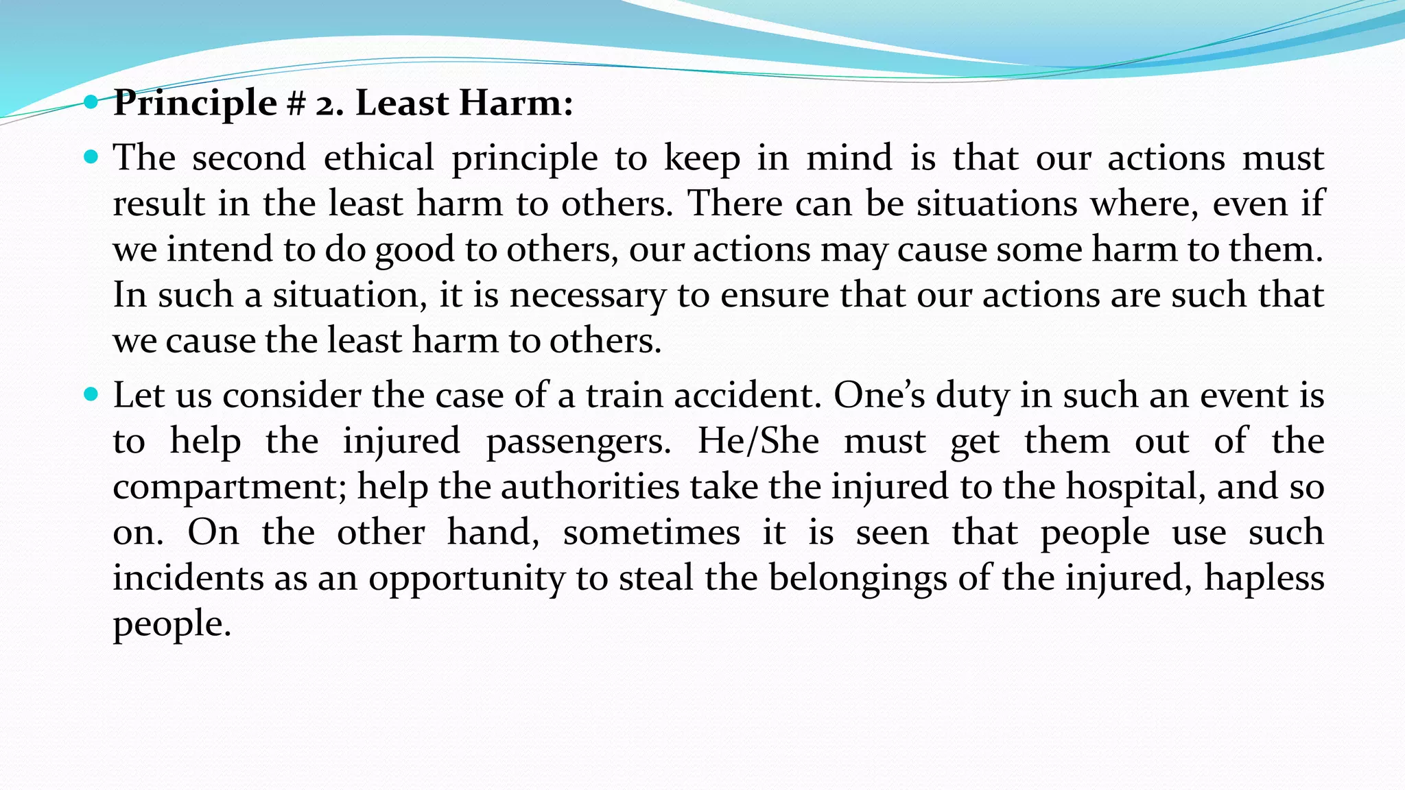  Principle # 2. Least Harm:
 The second ethical principle to keep in mind is that our actions must
result in the least harm to others. There can be situations where, even if
we intend to do good to others, our actions may cause some harm to them.
In such a situation, it is necessary to ensure that our actions are such that
we cause the least harm to others.
 Let us consider the case of a train accident. One’s duty in such an event is
to help the injured passengers. He/She must get them out of the
compartment; help the authorities take the injured to the hospital, and so
on. On the other hand, sometimes it is seen that people use such
incidents as an opportunity to steal the belongings of the injured, hapless
people.
 