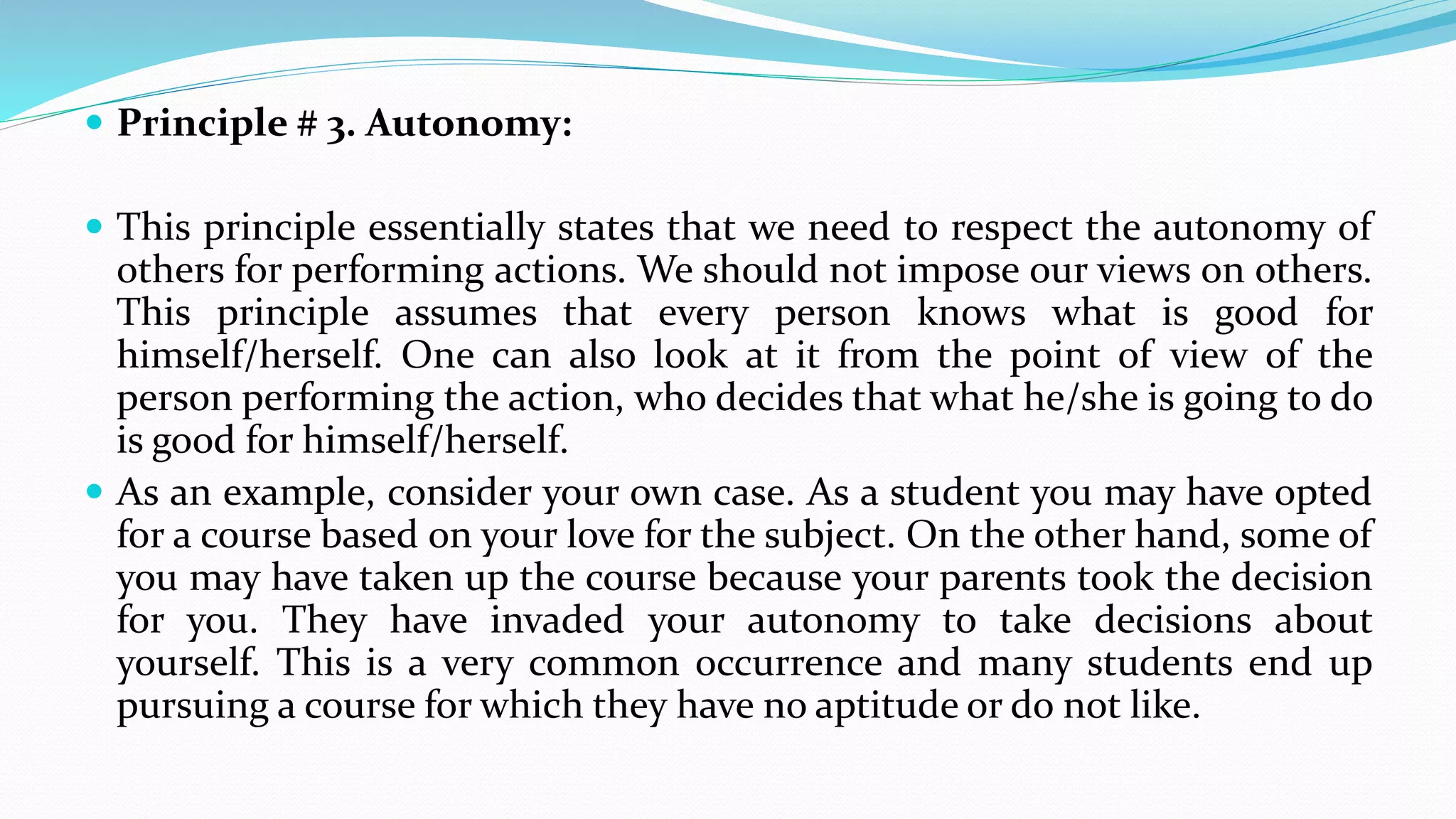  Principle # 3. Autonomy:
 This principle essentially states that we need to respect the autonomy of
others for performing actions. We should not impose our views on others.
This principle assumes that every person knows what is good for
himself/herself. One can also look at it from the point of view of the
person performing the action, who decides that what he/she is going to do
is good for himself/herself.
 As an example, consider your own case. As a student you may have opted
for a course based on your love for the subject. On the other hand, some of
you may have taken up the course because your parents took the decision
for you. They have invaded your autonomy to take decisions about
yourself. This is a very common occurrence and many students end up
pursuing a course for which they have no aptitude or do not like.
 