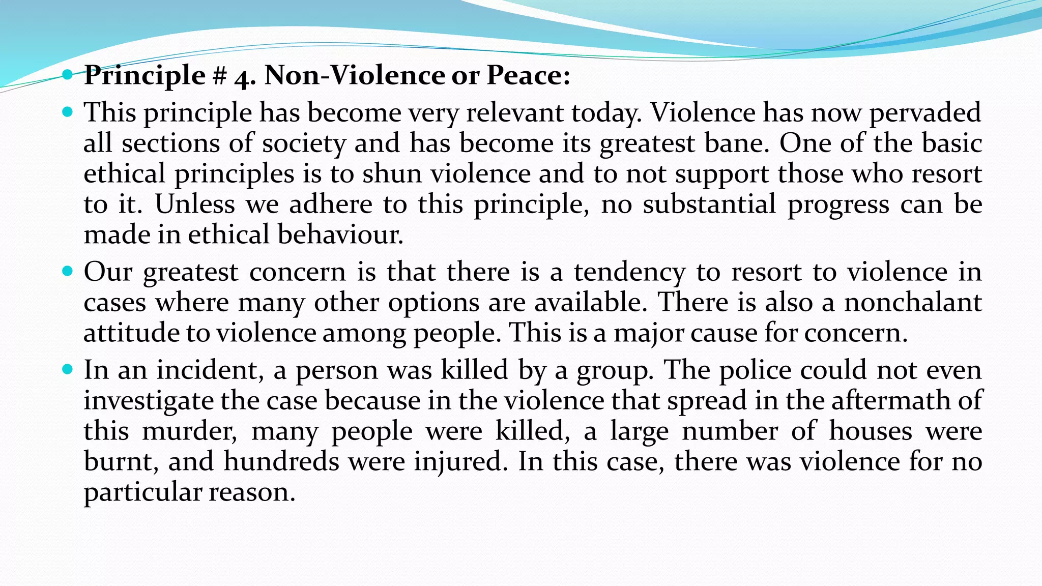  Principle # 4. Non-Violence or Peace:
 This principle has become very relevant today. Violence has now pervaded
all sections of society and has become its greatest bane. One of the basic
ethical principles is to shun violence and to not support those who resort
to it. Unless we adhere to this principle, no substantial progress can be
made in ethical behaviour.
 Our greatest concern is that there is a tendency to resort to violence in
cases where many other options are available. There is also a nonchalant
attitude to violence among people. This is a major cause for concern.
 In an incident, a person was killed by a group. The police could not even
investigate the case because in the violence that spread in the aftermath of
this murder, many people were killed, a large number of houses were
burnt, and hundreds were injured. In this case, there was violence for no
particular reason.
 