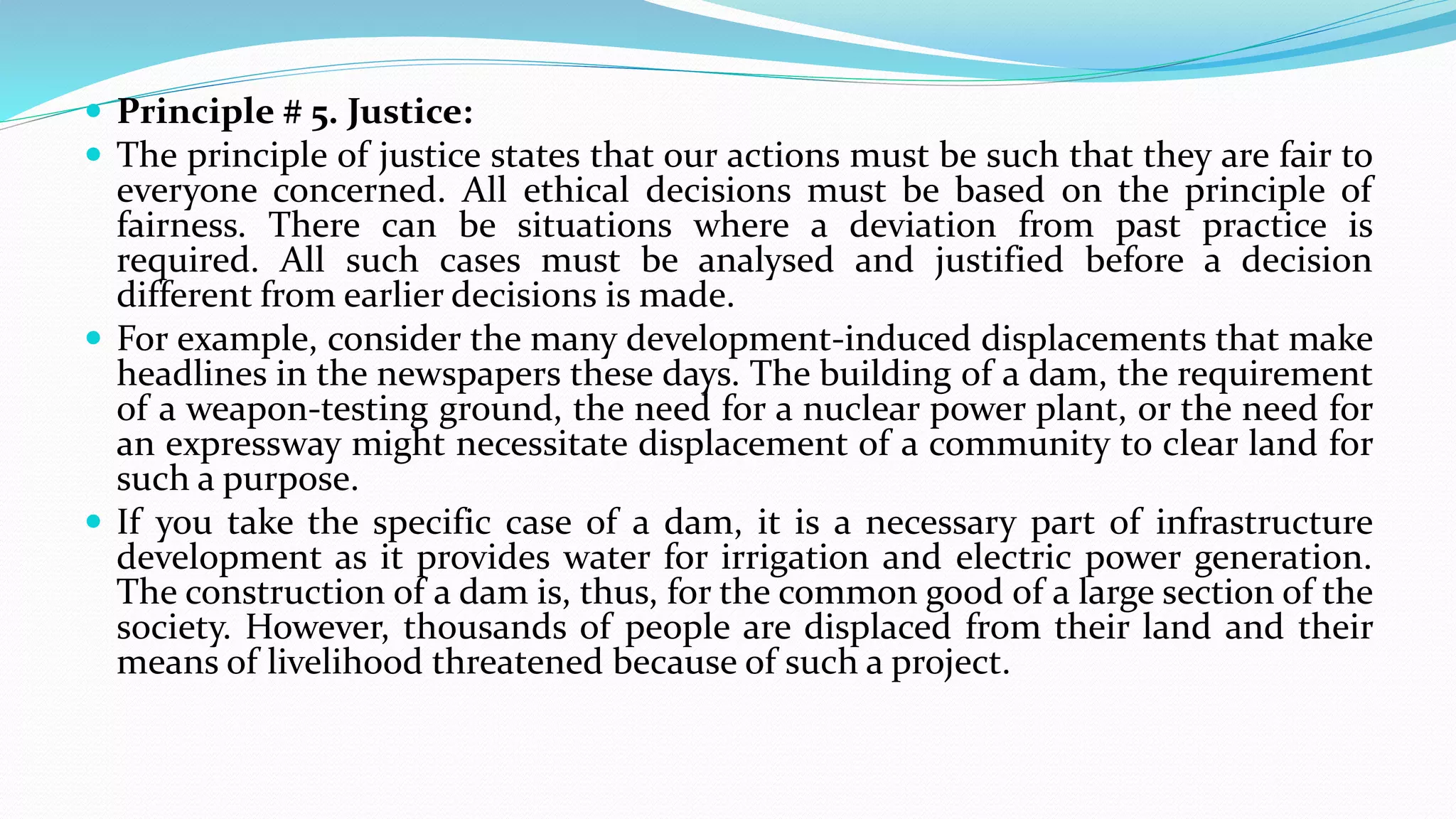  Principle # 5. Justice:
 The principle of justice states that our actions must be such that they are fair to
everyone concerned. All ethical decisions must be based on the principle of
fairness. There can be situations where a deviation from past practice is
required. All such cases must be analysed and justified before a decision
different from earlier decisions is made.
 For example, consider the many development-induced displacements that make
headlines in the newspapers these days. The building of a dam, the requirement
of a weapon-testing ground, the need for a nuclear power plant, or the need for
an expressway might necessitate displacement of a community to clear land for
such a purpose.
 If you take the specific case of a dam, it is a necessary part of infrastructure
development as it provides water for irrigation and electric power generation.
The construction of a dam is, thus, for the common good of a large section of the
society. However, thousands of people are displaced from their land and their
means of livelihood threatened because of such a project.
 