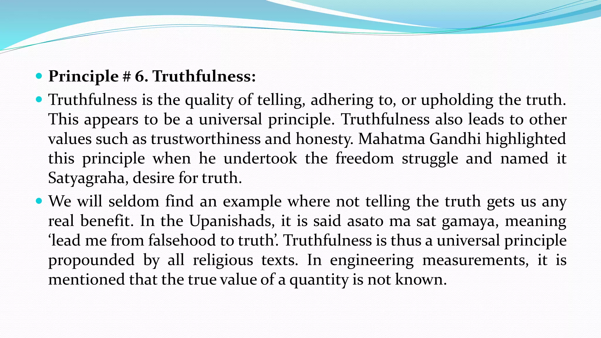  Principle # 6. Truthfulness:
 Truthfulness is the quality of telling, adhering to, or upholding the truth.
This appears to be a universal principle. Truthfulness also leads to other
values such as trustworthiness and honesty. Mahatma Gandhi highlighted
this principle when he undertook the freedom struggle and named it
Satyagraha, desire for truth.
 We will seldom find an example where not telling the truth gets us any
real benefit. In the Upanishads, it is said asato ma sat gamaya, meaning
‘lead me from falsehood to truth’. Truthfulness is thus a universal principle
propounded by all religious texts. In engineering measurements, it is
mentioned that the true value of a quantity is not known.
 