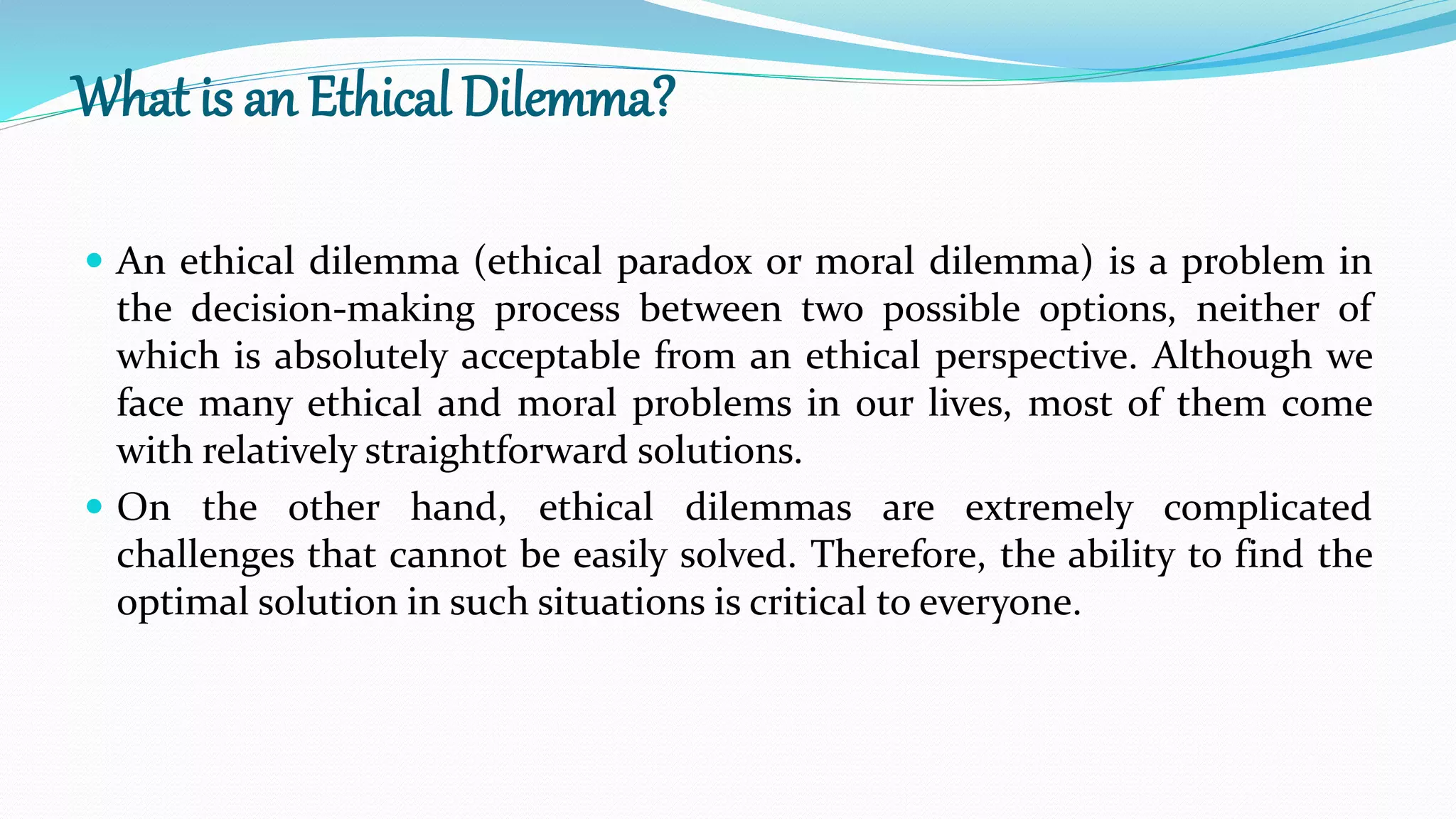 What is an Ethical Dilemma?
 An ethical dilemma (ethical paradox or moral dilemma) is a problem in
the decision-making process between two possible options, neither of
which is absolutely acceptable from an ethical perspective. Although we
face many ethical and moral problems in our lives, most of them come
with relatively straightforward solutions.
 On the other hand, ethical dilemmas are extremely complicated
challenges that cannot be easily solved. Therefore, the ability to find the
optimal solution in such situations is critical to everyone.
 