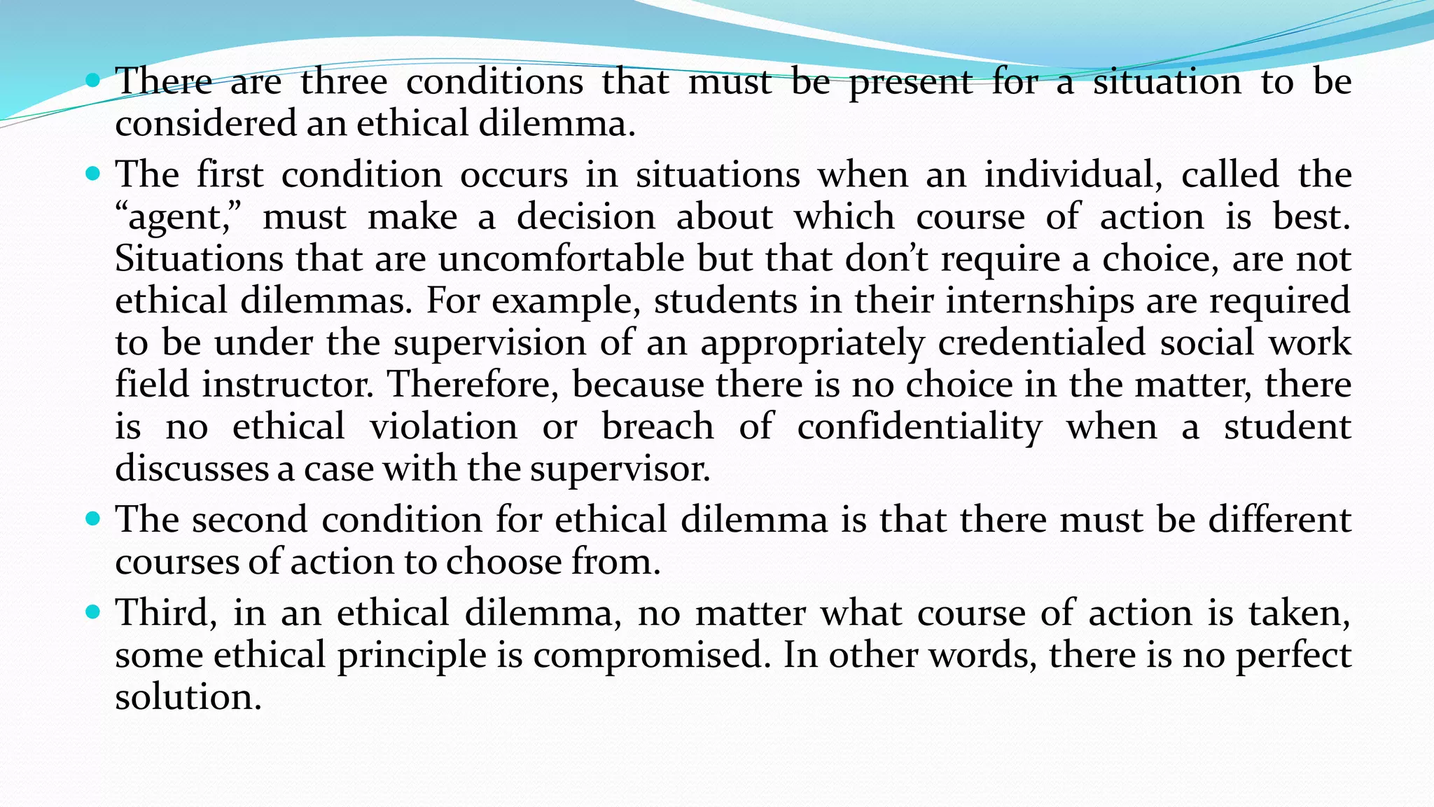  There are three conditions that must be present for a situation to be
considered an ethical dilemma.
 The first condition occurs in situations when an individual, called the
“agent,” must make a decision about which course of action is best.
Situations that are uncomfortable but that don’t require a choice, are not
ethical dilemmas. For example, students in their internships are required
to be under the supervision of an appropriately credentialed social work
field instructor. Therefore, because there is no choice in the matter, there
is no ethical violation or breach of confidentiality when a student
discusses a case with the supervisor.
 The second condition for ethical dilemma is that there must be different
courses of action to choose from.
 Third, in an ethical dilemma, no matter what course of action is taken,
some ethical principle is compromised. In other words, there is no perfect
solution.
 