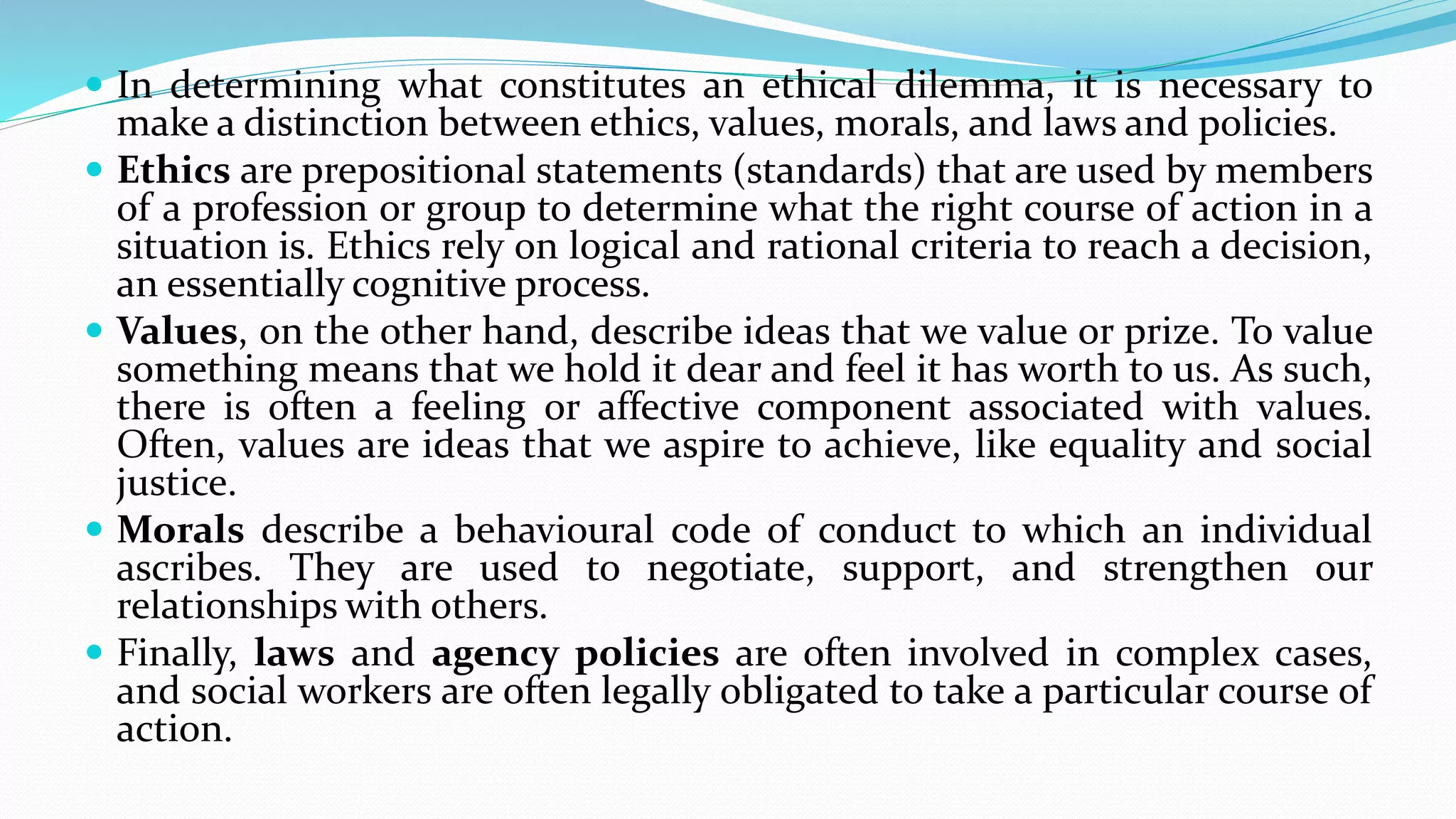  In determining what constitutes an ethical dilemma, it is necessary to
make a distinction between ethics, values, morals, and laws and policies.
 Ethics are prepositional statements (standards) that are used by members
of a profession or group to determine what the right course of action in a
situation is. Ethics rely on logical and rational criteria to reach a decision,
an essentially cognitive process.
 Values, on the other hand, describe ideas that we value or prize. To value
something means that we hold it dear and feel it has worth to us. As such,
there is often a feeling or affective component associated with values.
Often, values are ideas that we aspire to achieve, like equality and social
justice.
 Morals describe a behavioural code of conduct to which an individual
ascribes. They are used to negotiate, support, and strengthen our
relationships with others.
 Finally, laws and agency policies are often involved in complex cases,
and social workers are often legally obligated to take a particular course of
action.
 
