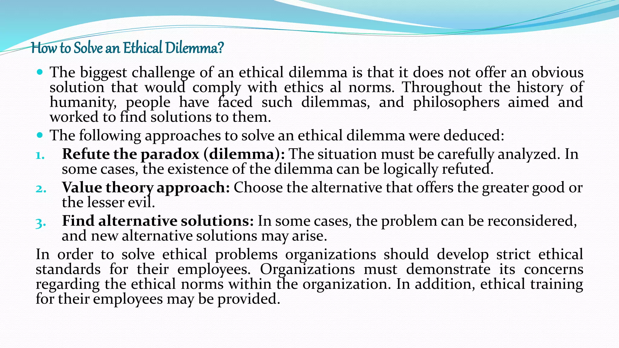 How to Solvean Ethical Dilemma?
 The biggest challenge of an ethical dilemma is that it does not offer an obvious
solution that would comply with ethics al norms. Throughout the history of
humanity, people have faced such dilemmas, and philosophers aimed and
worked to find solutions to them.
 The following approaches to solve an ethical dilemma were deduced:
1. Refute the paradox (dilemma): The situation must be carefully analyzed. In
some cases, the existence of the dilemma can be logically refuted.
2. Value theory approach: Choose the alternative that offers the greater good or
the lesser evil.
3. Find alternative solutions: In some cases, the problem can be reconsidered,
and new alternative solutions may arise.
In order to solve ethical problems organizations should develop strict ethical
standards for their employees. Organizations must demonstrate its concerns
regarding the ethical norms within the organization. In addition, ethical training
for their employees may be provided.
 