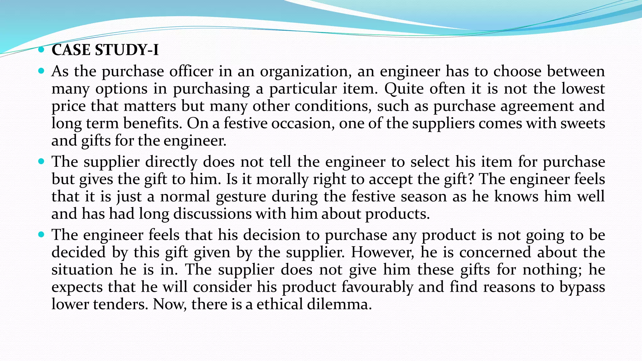  CASE STUDY-I
 As the purchase officer in an organization, an engineer has to choose between
many options in purchasing a particular item. Quite often it is not the lowest
price that matters but many other conditions, such as purchase agreement and
long term benefits. On a festive occasion, one of the suppliers comes with sweets
and gifts for the engineer.
 The supplier directly does not tell the engineer to select his item for purchase
but gives the gift to him. Is it morally right to accept the gift? The engineer feels
that it is just a normal gesture during the festive season as he knows him well
and has had long discussions with him about products.
 The engineer feels that his decision to purchase any product is not going to be
decided by this gift given by the supplier. However, he is concerned about the
situation he is in. The supplier does not give him these gifts for nothing; he
expects that he will consider his product favourably and find reasons to bypass
lower tenders. Now, there is a ethical dilemma.
 