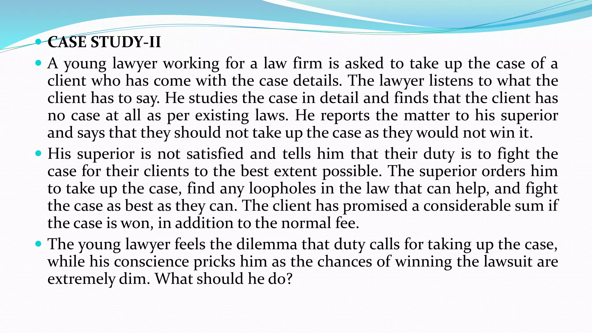  CASE STUDY-II
 A young lawyer working for a law firm is asked to take up the case of a
client who has come with the case details. The lawyer listens to what the
client has to say. He studies the case in detail and finds that the client has
no case at all as per existing laws. He reports the matter to his superior
and says that they should not take up the case as they would not win it.
 His superior is not satisfied and tells him that their duty is to fight the
case for their clients to the best extent possible. The superior orders him
to take up the case, find any loopholes in the law that can help, and fight
the case as best as they can. The client has promised a considerable sum if
the case is won, in addition to the normal fee.
 The young lawyer feels the dilemma that duty calls for taking up the case,
while his conscience pricks him as the chances of winning the lawsuit are
extremely dim. What should he do?
 