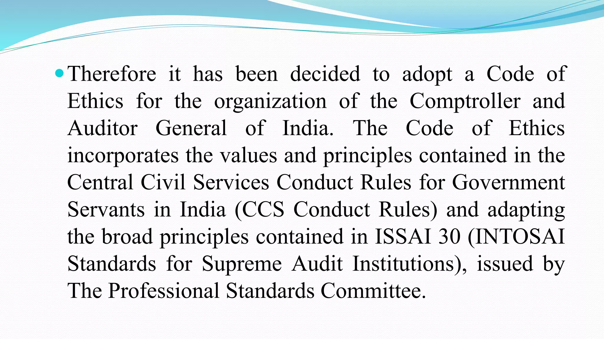 Therefore it has been decided to adopt a Code of
Ethics for the organization of the Comptroller and
Auditor General of India. The Code of Ethics
incorporates the values and principles contained in the
Central Civil Services Conduct Rules for Government
Servants in India (CCS Conduct Rules) and adapting
the broad principles contained in ISSAI 30 (INTOSAI
Standards for Supreme Audit Institutions), issued by
The Professional Standards Committee.
 