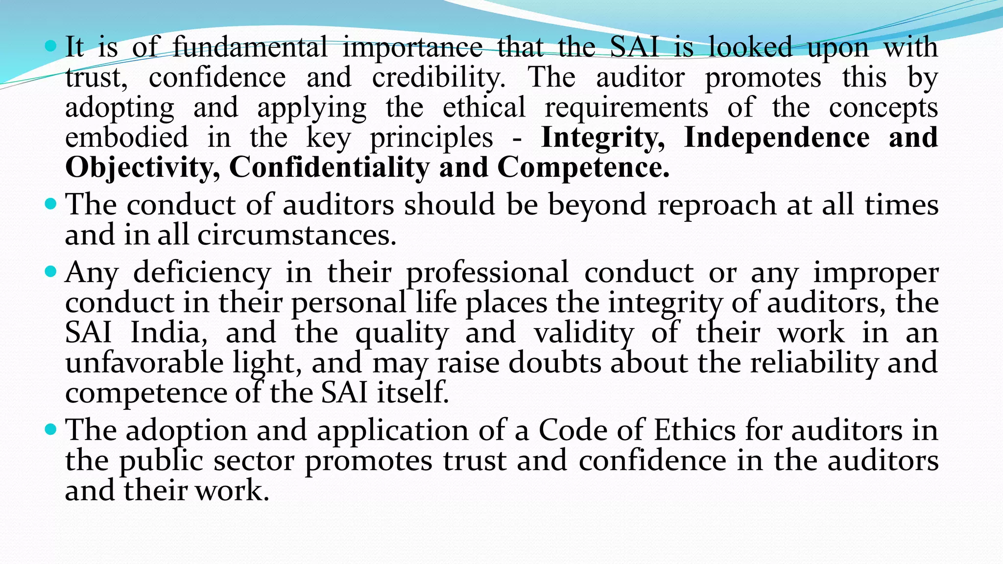  It is of fundamental importance that the SAI is looked upon with
trust, confidence and credibility. The auditor promotes this by
adopting and applying the ethical requirements of the concepts
embodied in the key principles - Integrity, Independence and
Objectivity, Confidentiality and Competence.
 The conduct of auditors should be beyond reproach at all times
and in all circumstances.
 Any deficiency in their professional conduct or any improper
conduct in their personal life places the integrity of auditors, the
SAI India, and the quality and validity of their work in an
unfavorable light, and may raise doubts about the reliability and
competence of the SAI itself.
 The adoption and application of a Code of Ethics for auditors in
the public sector promotes trust and confidence in the auditors
and their work.
 