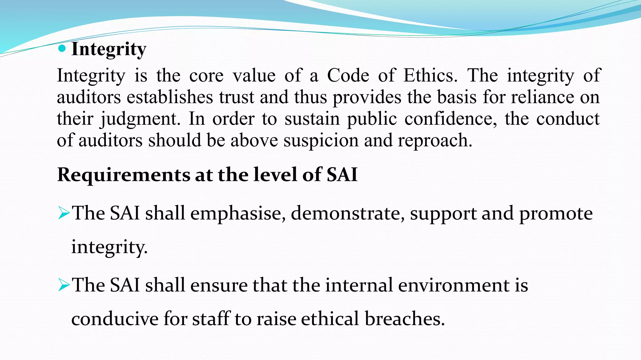  Integrity
Integrity is the core value of a Code of Ethics. The integrity of
auditors establishes trust and thus provides the basis for reliance on
their judgment. In order to sustain public confidence, the conduct
of auditors should be above suspicion and reproach.
Requirements at the level of SAI
The SAI shall emphasise, demonstrate, support and promote
integrity.
The SAI shall ensure that the internal environment is
conducive for staff to raise ethical breaches.
 