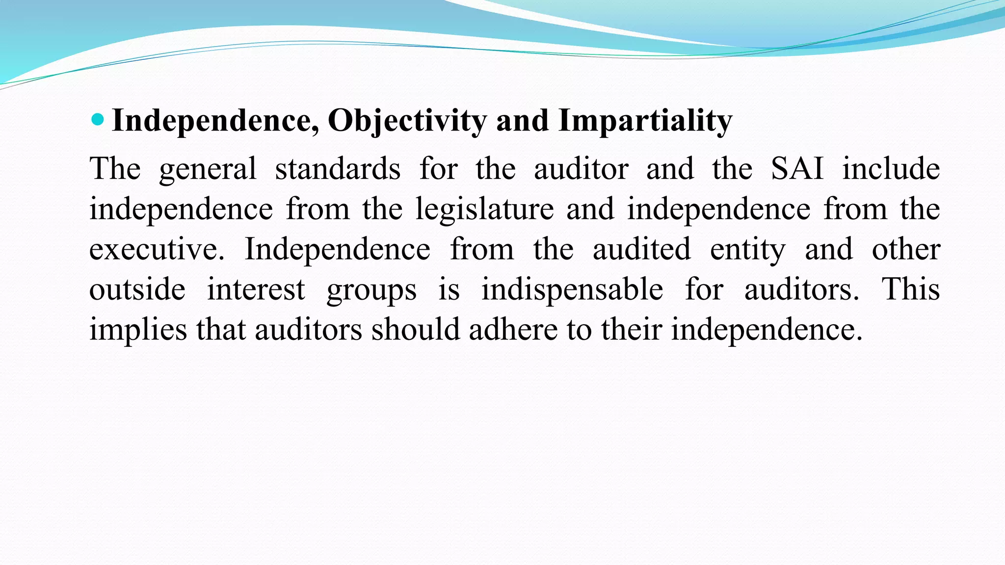  Independence, Objectivity and Impartiality
The general standards for the auditor and the SAI include
independence from the legislature and independence from the
executive. Independence from the audited entity and other
outside interest groups is indispensable for auditors. This
implies that auditors should adhere to their independence.
 