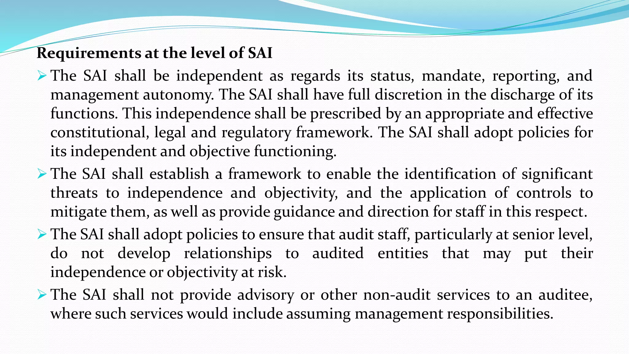 Requirements at the level of SAI
 The SAI shall be independent as regards its status, mandate, reporting, and
management autonomy. The SAI shall have full discretion in the discharge of its
functions. This independence shall be prescribed by an appropriate and effective
constitutional, legal and regulatory framework. The SAI shall adopt policies for
its independent and objective functioning.
 The SAI shall establish a framework to enable the identification of significant
threats to independence and objectivity, and the application of controls to
mitigate them, as well as provide guidance and direction for staff in this respect.
 The SAI shall adopt policies to ensure that audit staff, particularly at senior level,
do not develop relationships to audited entities that may put their
independence or objectivity at risk.
 The SAI shall not provide advisory or other non-audit services to an auditee,
where such services would include assuming management responsibilities.
 