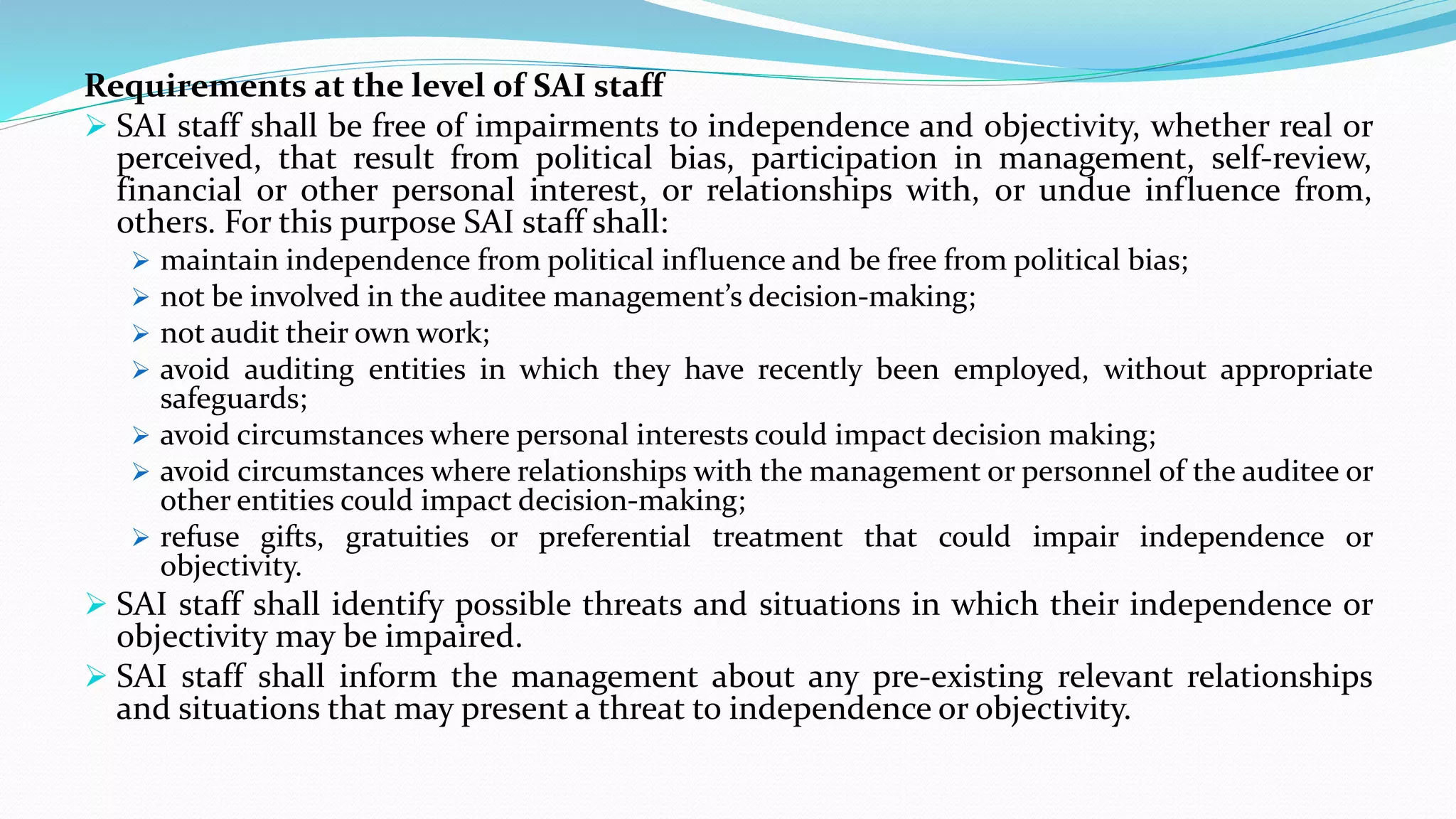 Requirements at the level of SAI staff
 SAI staff shall be free of impairments to independence and objectivity, whether real or
perceived, that result from political bias, participation in management, self-review,
financial or other personal interest, or relationships with, or undue influence from,
others. For this purpose SAI staff shall:
 maintain independence from political influence and be free from political bias;
 not be involved in the auditee management’s decision-making;
 not audit their own work;
 avoid auditing entities in which they have recently been employed, without appropriate
safeguards;
 avoid circumstances where personal interests could impact decision making;
 avoid circumstances where relationships with the management or personnel of the auditee or
other entities could impact decision-making;
 refuse gifts, gratuities or preferential treatment that could impair independence or
objectivity.
 SAI staff shall identify possible threats and situations in which their independence or
objectivity may be impaired.
 SAI staff shall inform the management about any pre-existing relevant relationships
and situations that may present a threat to independence or objectivity.
 
