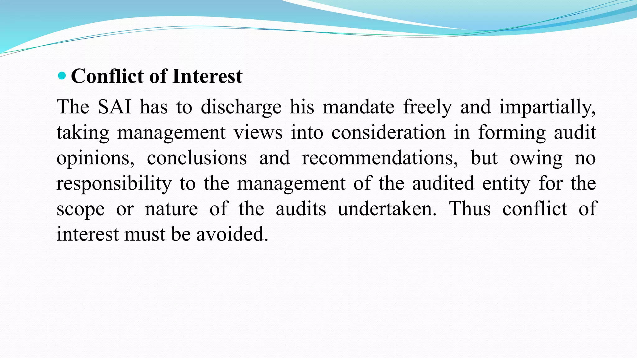  Conflict of Interest
The SAI has to discharge his mandate freely and impartially,
taking management views into consideration in forming audit
opinions, conclusions and recommendations, but owing no
responsibility to the management of the audited entity for the
scope or nature of the audits undertaken. Thus conflict of
interest must be avoided.
 