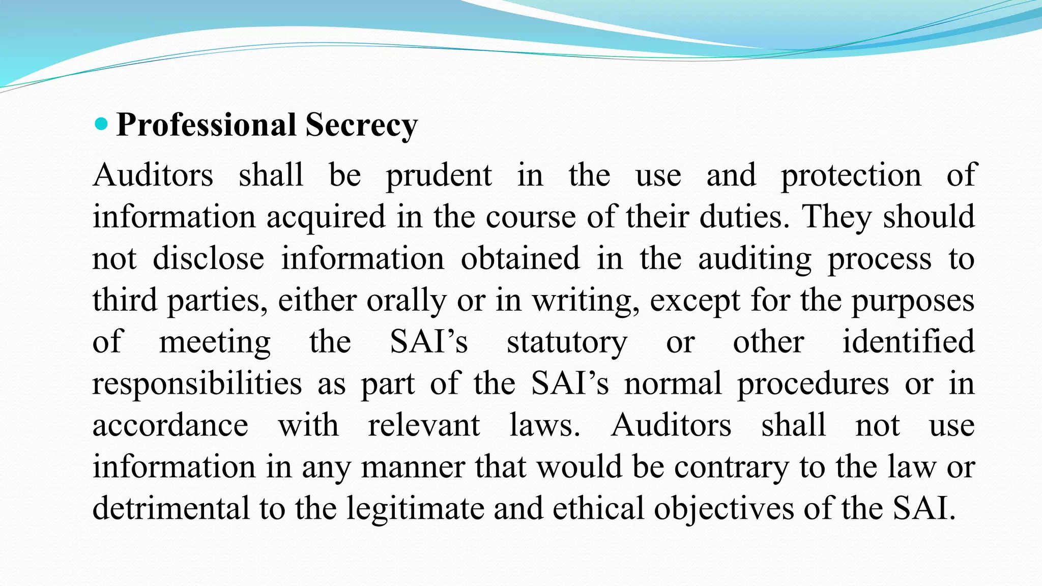  Professional Secrecy
Auditors shall be prudent in the use and protection of
information acquired in the course of their duties. They should
not disclose information obtained in the auditing process to
third parties, either orally or in writing, except for the purposes
of meeting the SAI’s statutory or other identified
responsibilities as part of the SAI’s normal procedures or in
accordance with relevant laws. Auditors shall not use
information in any manner that would be contrary to the law or
detrimental to the legitimate and ethical objectives of the SAI.
 