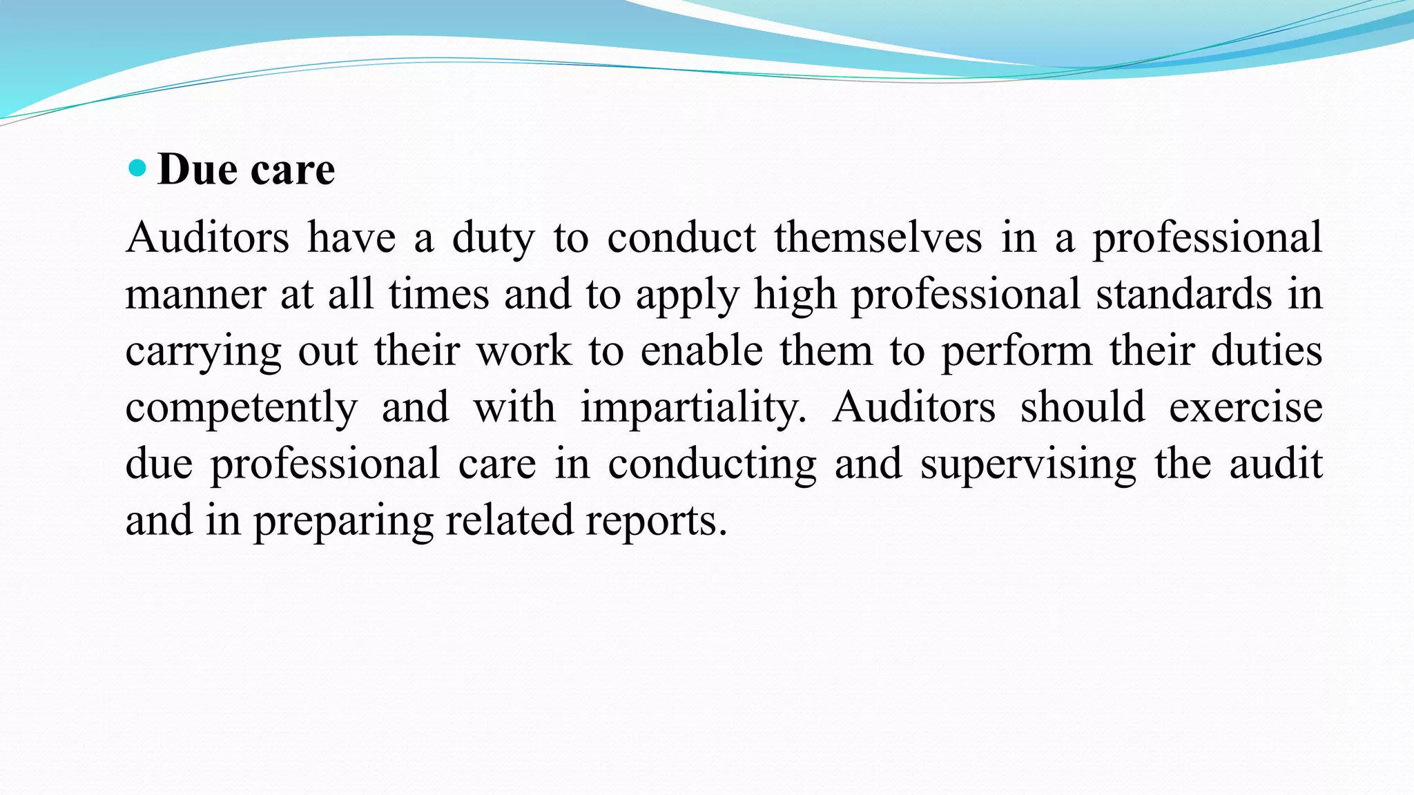  Due care
Auditors have a duty to conduct themselves in a professional
manner at all times and to apply high professional standards in
carrying out their work to enable them to perform their duties
competently and with impartiality. Auditors should exercise
due professional care in conducting and supervising the audit
and in preparing related reports.
 