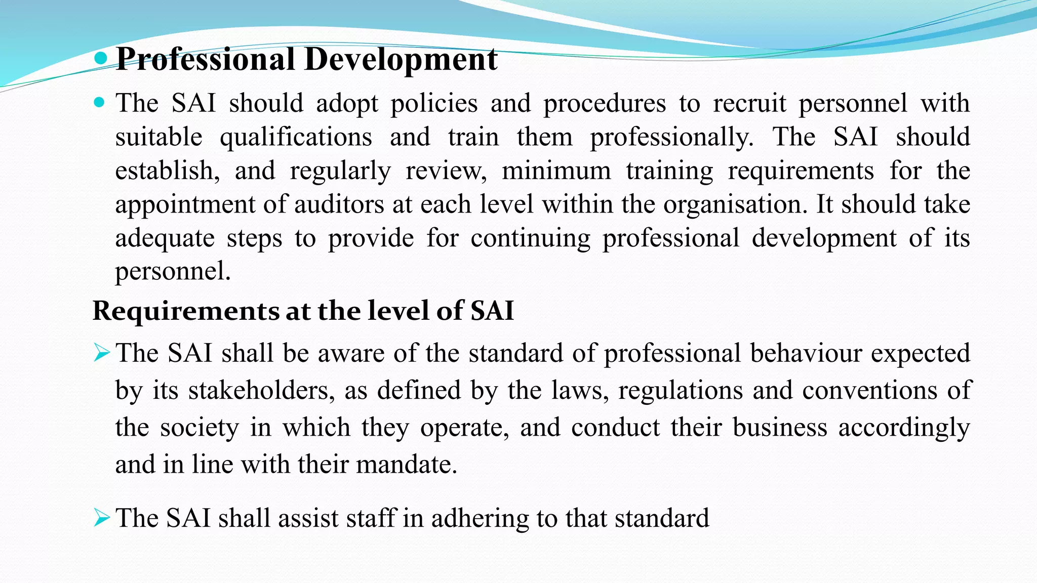  Professional Development
 The SAI should adopt policies and procedures to recruit personnel with
suitable qualifications and train them professionally. The SAI should
establish, and regularly review, minimum training requirements for the
appointment of auditors at each level within the organisation. It should take
adequate steps to provide for continuing professional development of its
personnel.
Requirements at the level of SAI
The SAI shall be aware of the standard of professional behaviour expected
by its stakeholders, as defined by the laws, regulations and conventions of
the society in which they operate, and conduct their business accordingly
and in line with their mandate.
The SAI shall assist staff in adhering to that standard
 