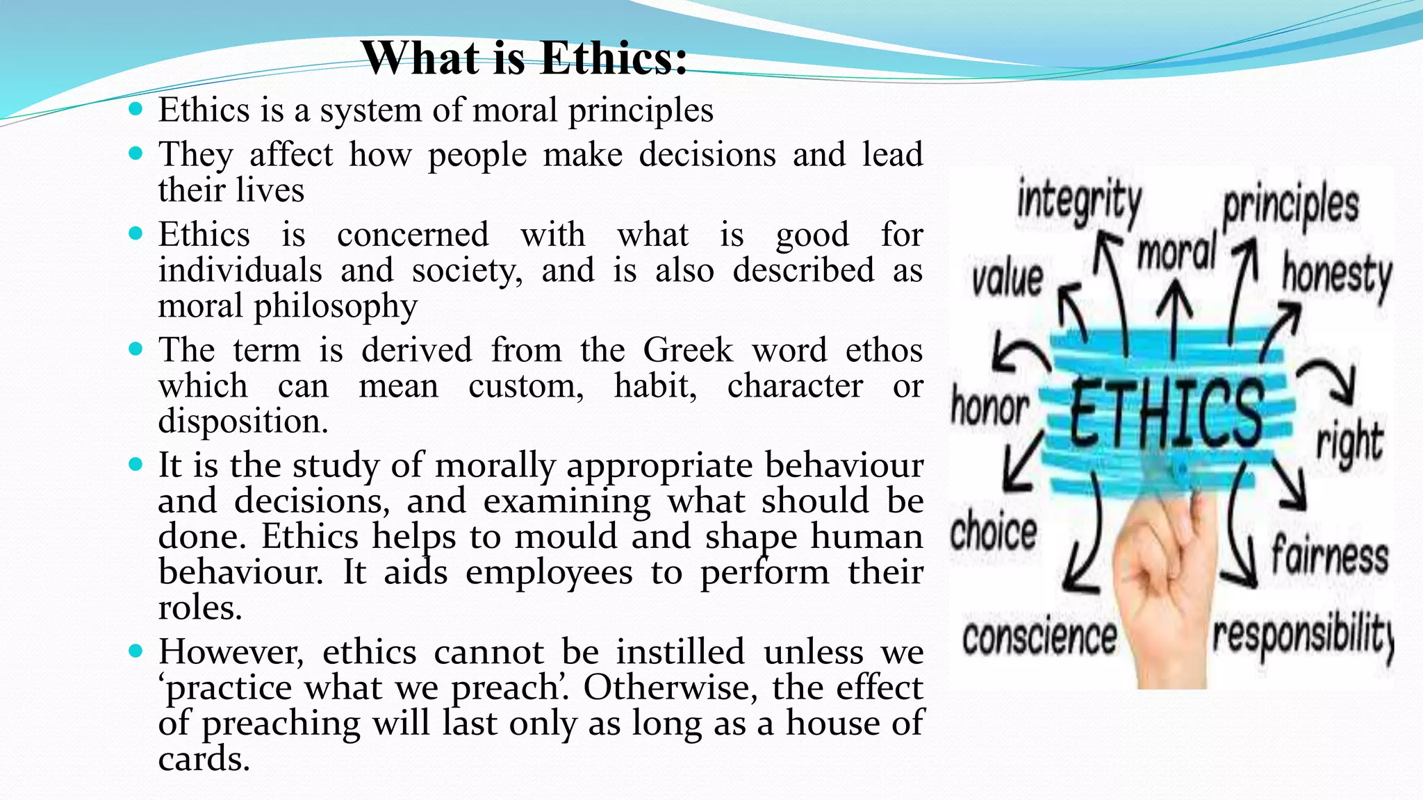 What is Ethics:
 Ethics is a system of moral principles
 They affect how people make decisions and lead
their lives
 Ethics is concerned with what is good for
individuals and society, and is also described as
moral philosophy
 The term is derived from the Greek word ethos
which can mean custom, habit, character or
disposition.
 It is the study of morally appropriate behaviour
and decisions, and examining what should be
done. Ethics helps to mould and shape human
behaviour. It aids employees to perform their
roles.
 However, ethics cannot be instilled unless we
‘practice what we preach’. Otherwise, the effect
of preaching will last only as long as a house of
cards.
 