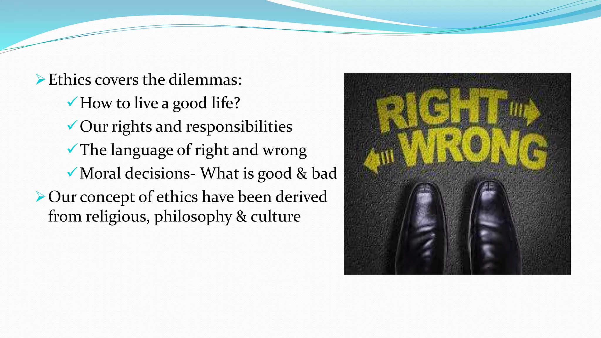 Ethics covers the dilemmas:
How to live a good life?
Our rights and responsibilities
The language of right and wrong
Moral decisions- What is good & bad
Our concept of ethics have been derived
from religious, philosophy & culture
 