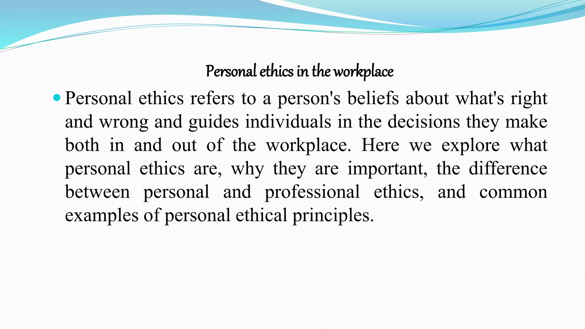 Personal ethics in the workplace
 Personal ethics refers to a person's beliefs about what's right
and wrong and guides individuals in the decisions they make
both in and out of the workplace. Here we explore what
personal ethics are, why they are important, the difference
between personal and professional ethics, and common
examples of personal ethical principles.
 