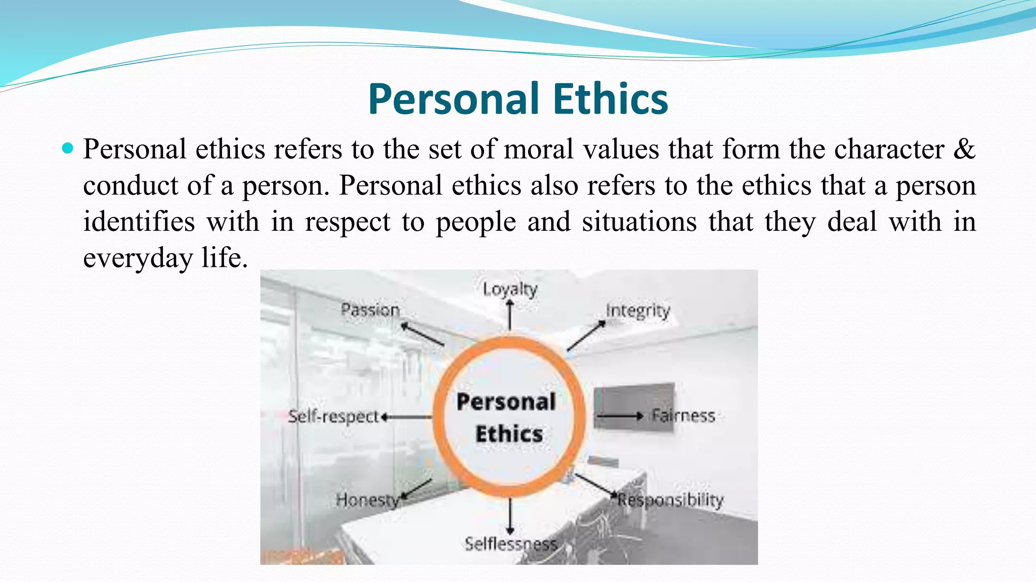 Personal Ethics
 Personal ethics refers to the set of moral values that form the character &
conduct of a person. Personal ethics also refers to the ethics that a person
identifies with in respect to people and situations that they deal with in
everyday life.
 
