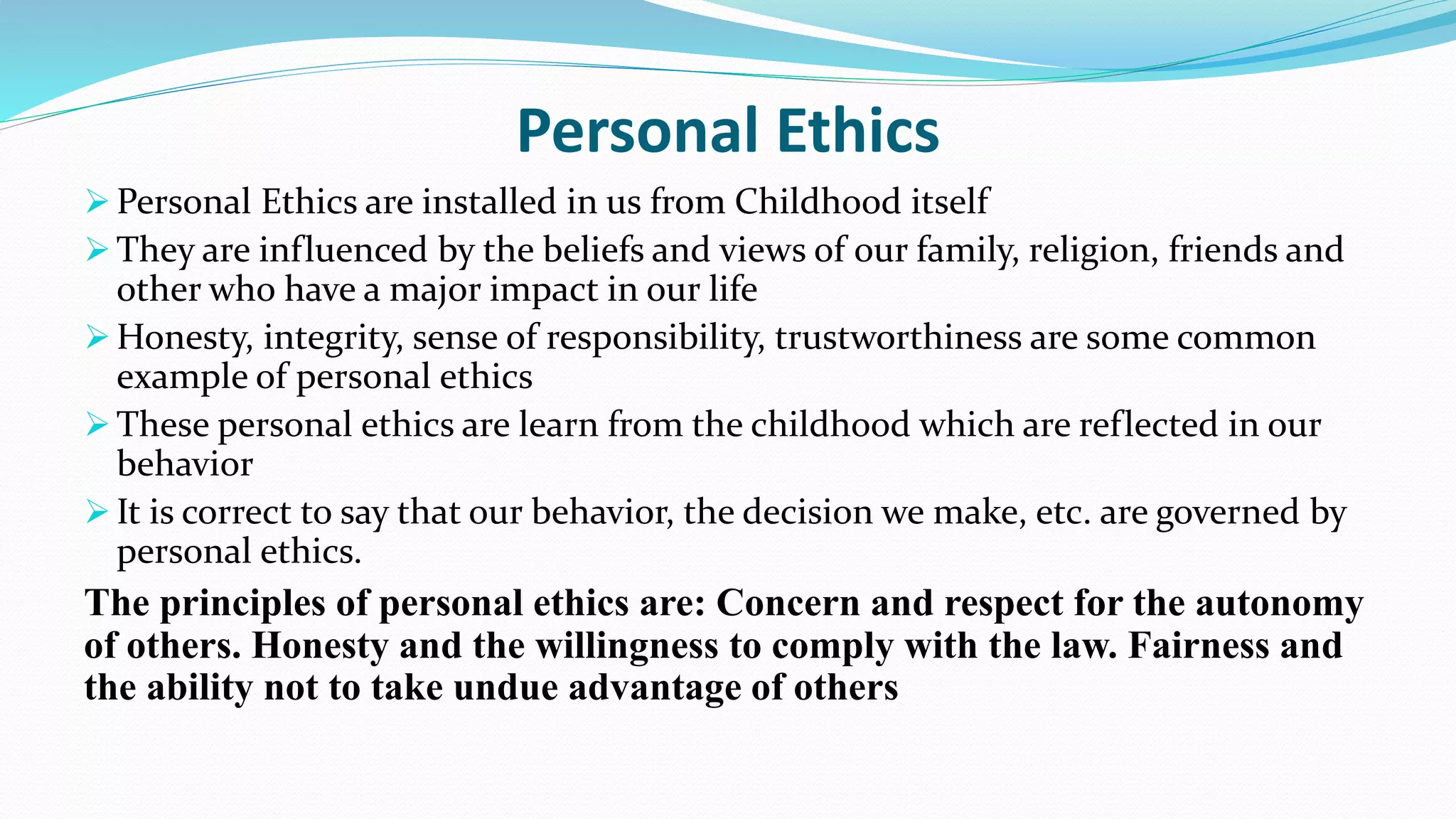 Personal Ethics
 Personal Ethics are installed in us from Childhood itself
 They are influenced by the beliefs and views of our family, religion, friends and
other who have a major impact in our life
 Honesty, integrity, sense of responsibility, trustworthiness are some common
example of personal ethics
 These personal ethics are learn from the childhood which are reflected in our
behavior
 It is correct to say that our behavior, the decision we make, etc. are governed by
personal ethics.
The principles of personal ethics are: Concern and respect for the autonomy
of others. Honesty and the willingness to comply with the law. Fairness and
the ability not to take undue advantage of others
 