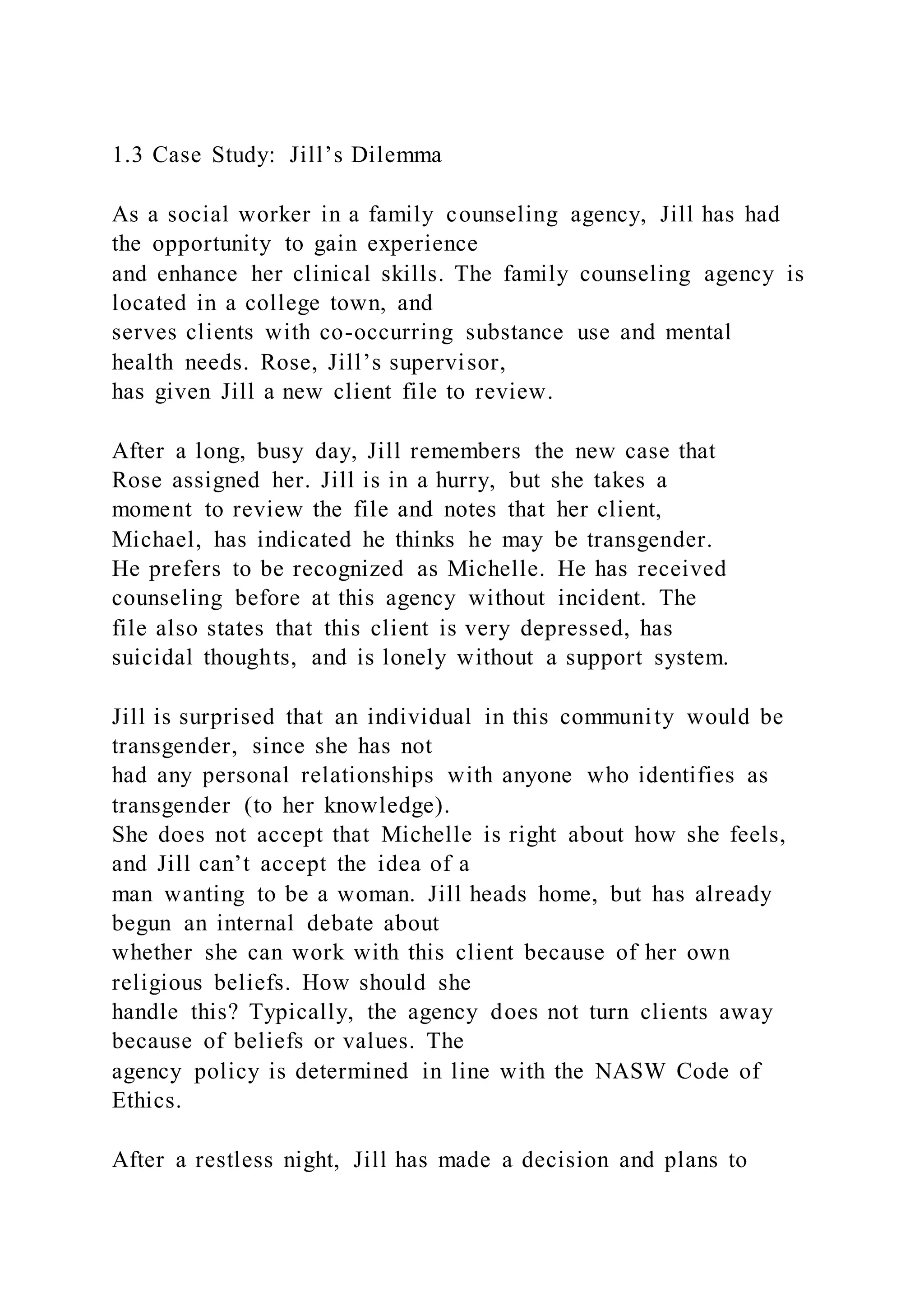 1.3 Case Study: Jill’s Dilemma
As a social worker in a family counseling agency, Jill has had
the opportunity to gain experience
and enhance her clinical skills. The family counseling agency is
located in a college town, and
serves clients with co-occurring substance use and mental
health needs. Rose, Jill’s supervisor,
has given Jill a new client file to review.
After a long, busy day, Jill remembers the new case that
Rose assigned her. Jill is in a hurry, but she takes a
moment to review the file and notes that her client,
Michael, has indicated he thinks he may be transgender.
He prefers to be recognized as Michelle. He has received
counseling before at this agency without incident. The
file also states that this client is very depressed, has
suicidal thoughts, and is lonely without a support system.
Jill is surprised that an individual in this community would be
transgender, since she has not
had any personal relationships with anyone who identifies as
transgender (to her knowledge).
She does not accept that Michelle is right about how she feels,
and Jill can’t accept the idea of a
man wanting to be a woman. Jill heads home, but has already
begun an internal debate about
whether she can work with this client because of her own
religious beliefs. How should she
handle this? Typically, the agency does not turn clients away
because of beliefs or values. The
agency policy is determined in line with the NASW Code of
Ethics.
After a restless night, Jill has made a decision and plans to
 