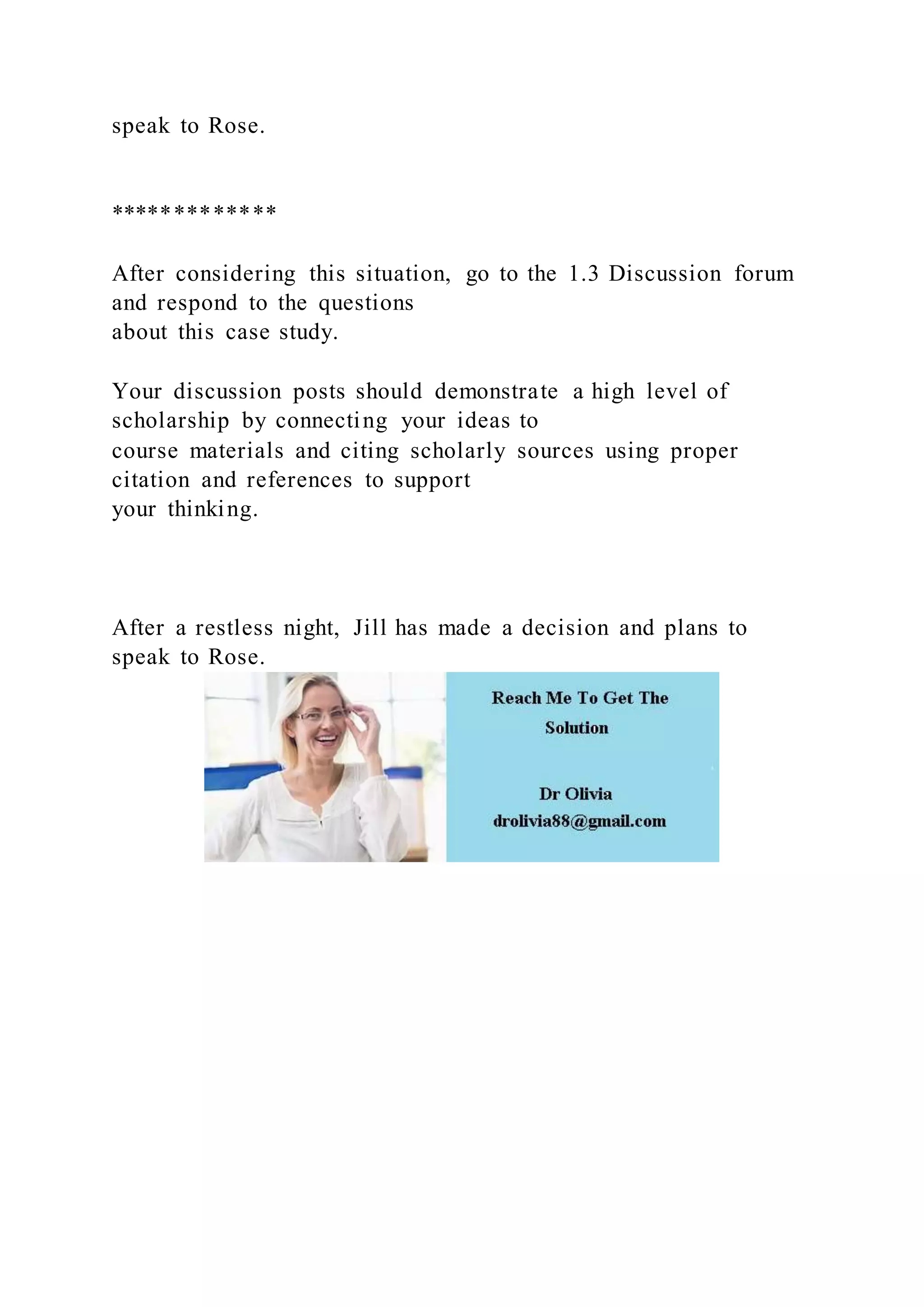 speak to Rose.
*************
After considering this situation, go to the 1.3 Discussion forum
and respond to the questions
about this case study.
Your discussion posts should demonstrate a high level of
scholarship by connecting your ideas to
course materials and citing scholarly sources using proper
citation and references to support
your thinking.
After a restless night, Jill has made a decision and plans to
speak to Rose.
 