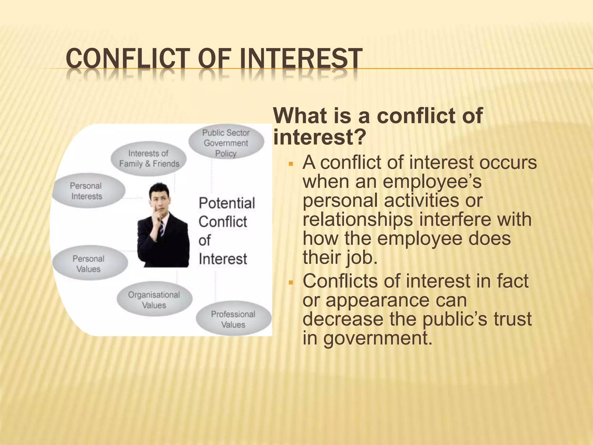 CONFLICT OF INTEREST
What is a conflict of
interest?
 A conflict of interest occurs
when an employee’s
personal activities or
relationships interfere with
how the employee does
their job.
 Conflicts of interest in fact
or appearance can
decrease the public’s trust
in government.
 