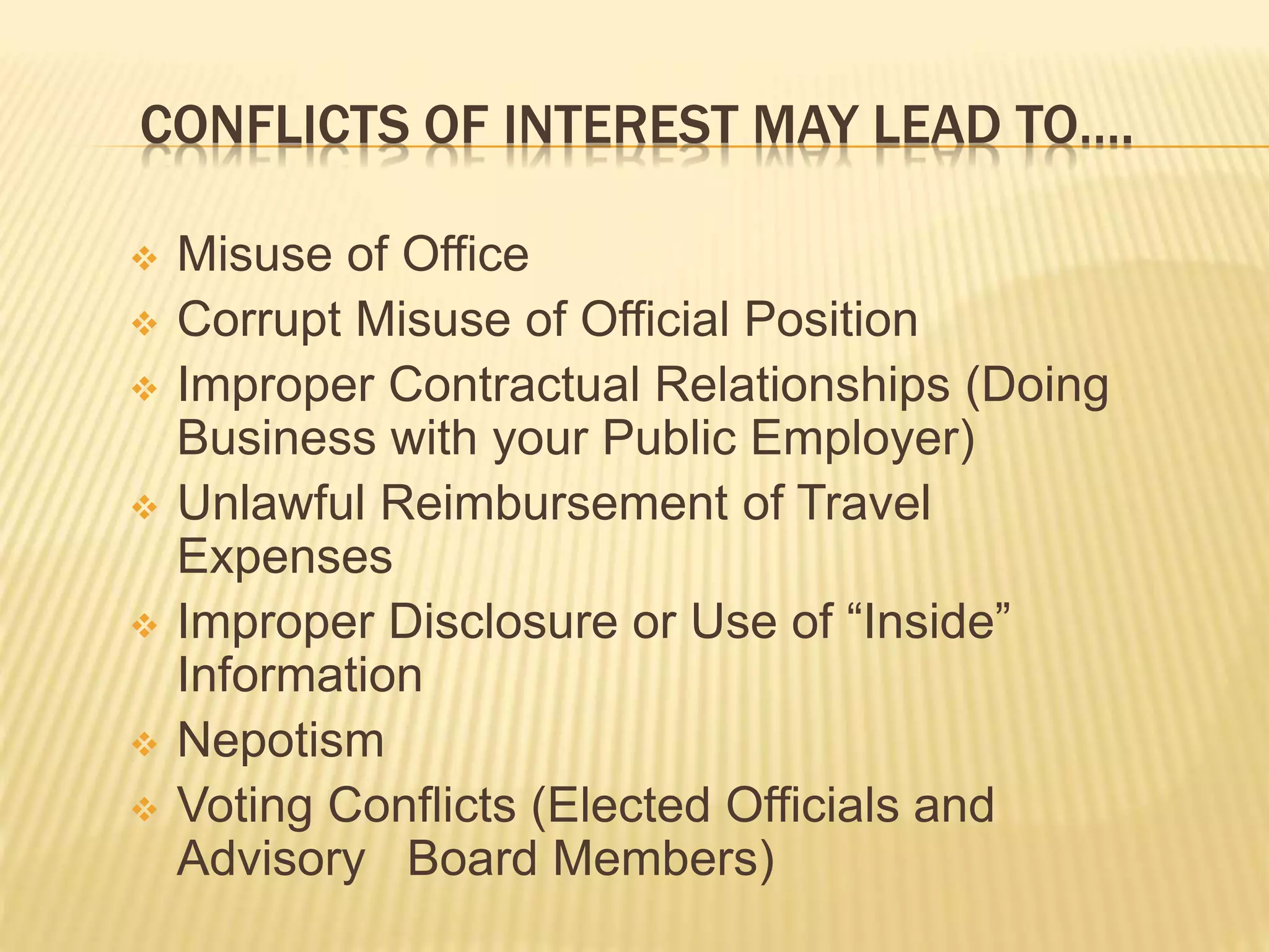 CONFLICTS OF INTEREST MAY LEAD TO….
 Misuse of Office
 Corrupt Misuse of Official Position
 Improper Contractual Relationships (Doing
Business with your Public Employer)
 Unlawful Reimbursement of Travel Expenses
 Improper Disclosure or Use of “Inside”
Information
 Nepotism
 Voting Conflicts (Elected Officials and Advisory
Board Members)
 