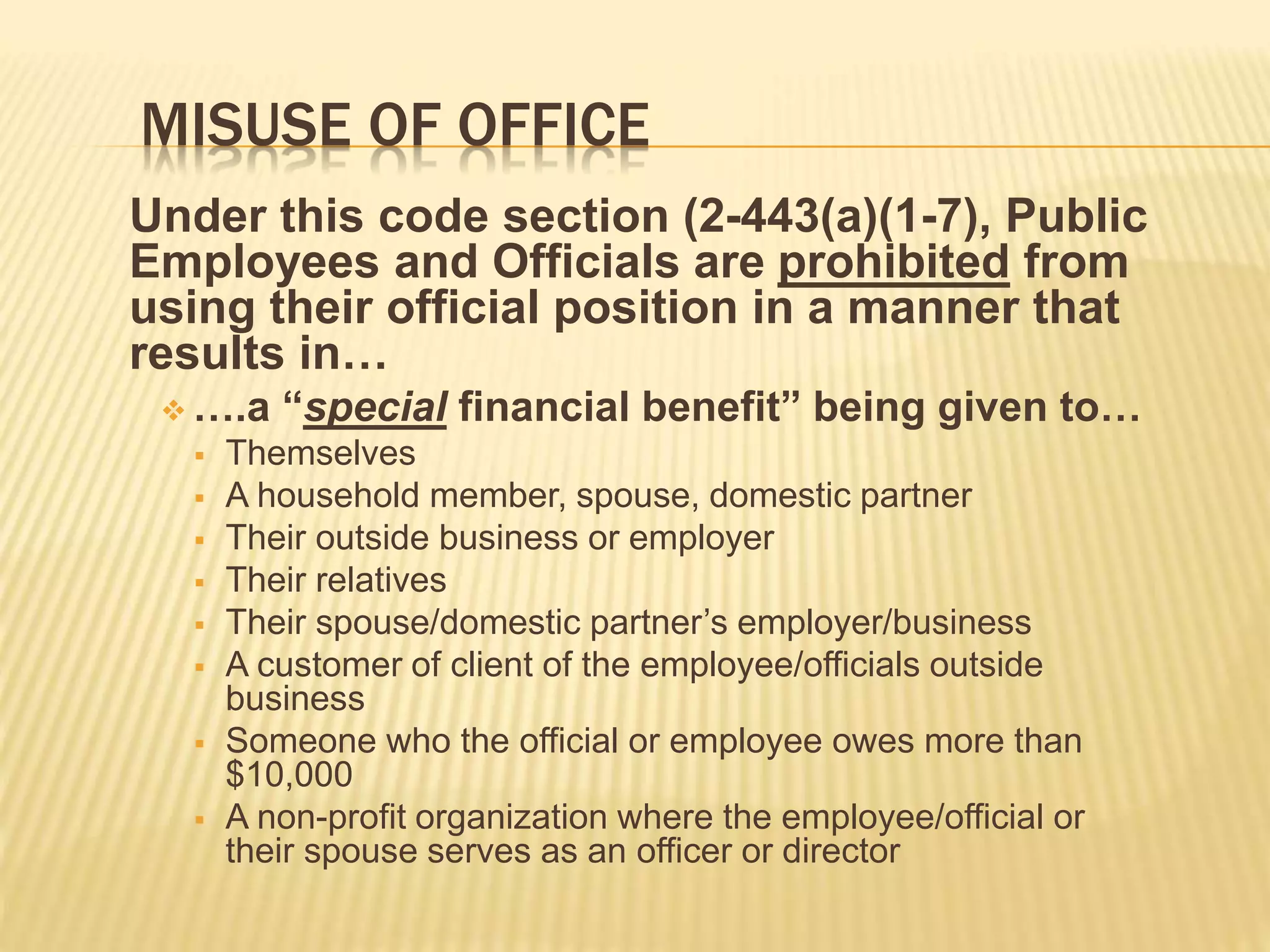 MISUSE OF OFFICE
Under this code section (2-443(a)(1-7), Public
Employees and Officials are prohibited from
using their official position in a manner that
results in…
 ….a “special financial benefit” being given to…
 Themselves
 A household member, spouse, domestic partner
 Their outside business or employer
 Their relatives
 Their spouse/domestic partner’s employer/business
 A customer of client of the employee/officials outside
business
 Someone who the official or employee owes more than
$10,000
 A non-profit organization where the employee/official or
their spouse serves as an officer or director
 