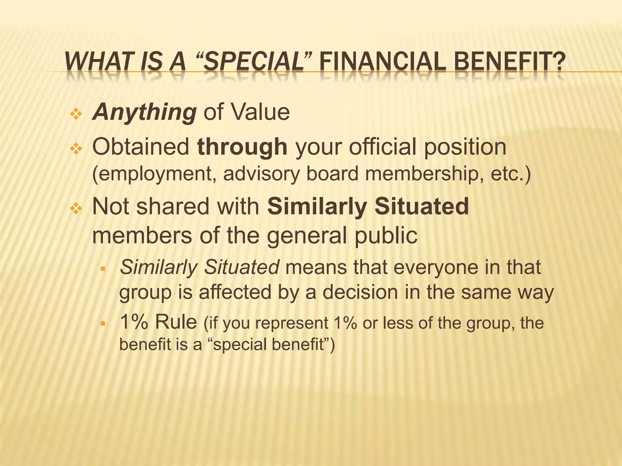 WHAT IS A “SPECIAL” FINANCIAL BENEFIT?
 Anything of Value
 Obtained through your official position
(employment, advisory board membership, etc.)
 Not shared with Similarly Situated
members of the general public
 Similarly Situated means that everyone in that
group is affected by a decision in the same way
 1% Rule (if you represent 1% or less of the group, the
benefit is a “special benefit”)
 