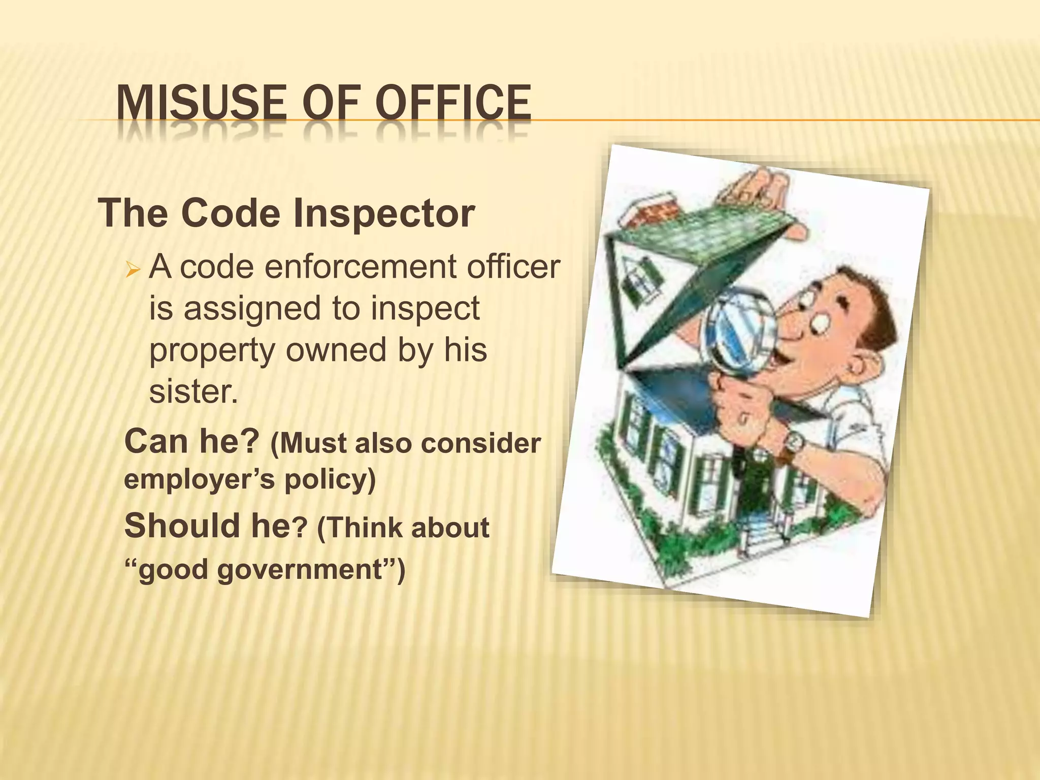 MISUSE OF OFFICE
The Code Inspector
 A code enforcement officer
is assigned to inspect
property owned by his
sister.
Can he? (Must also consider
employer’s policy)
Should he? (Think about
“good government”)
 