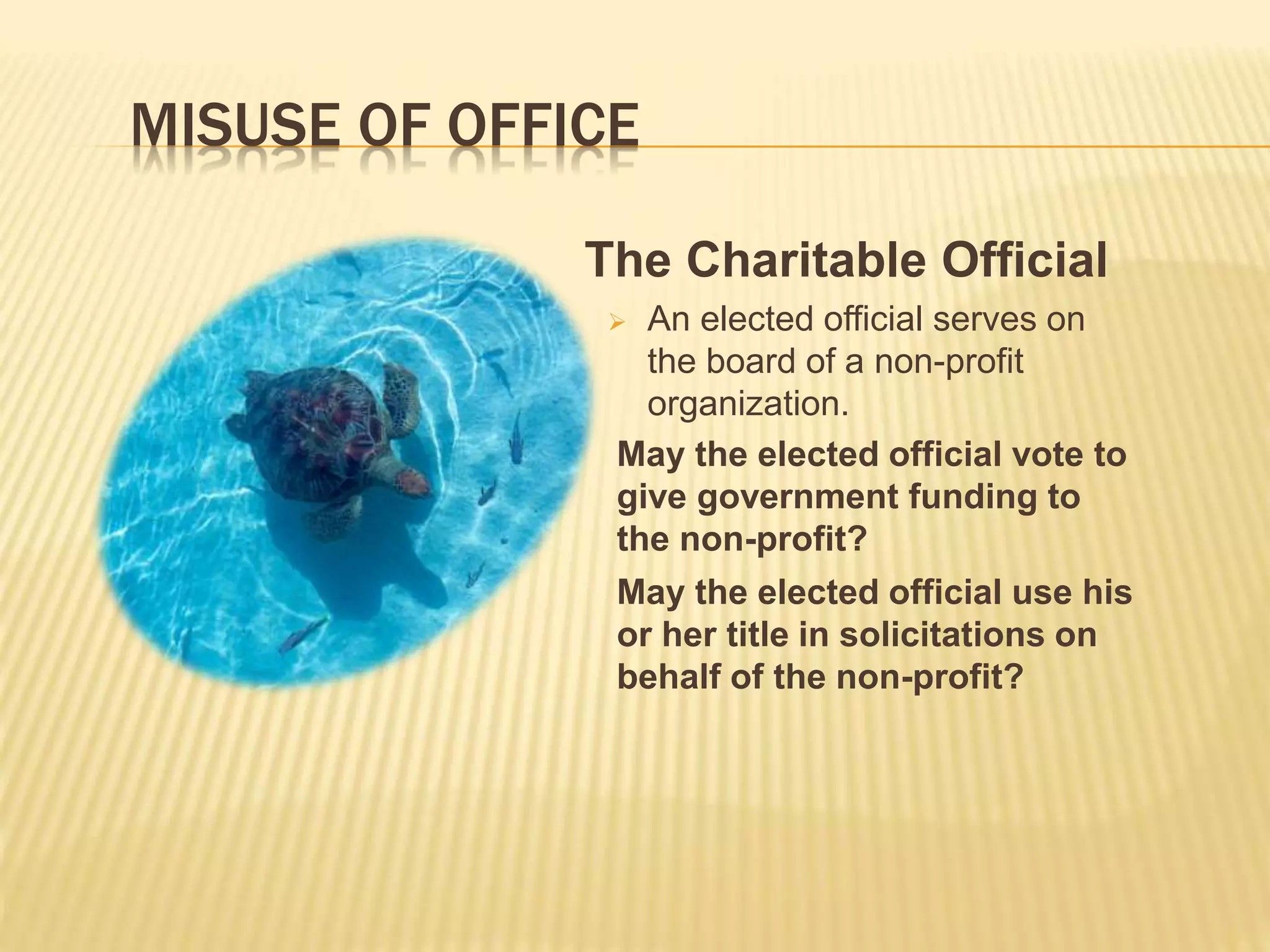 MISUSE OF OFFICE
The Charitable Official
 An elected official serves on
the board of a non-profit
organization.
May the elected official vote to
give government funding to
the non-profit?
May the elected official use his
or her title in solicitations on
behalf of the non-profit?
 