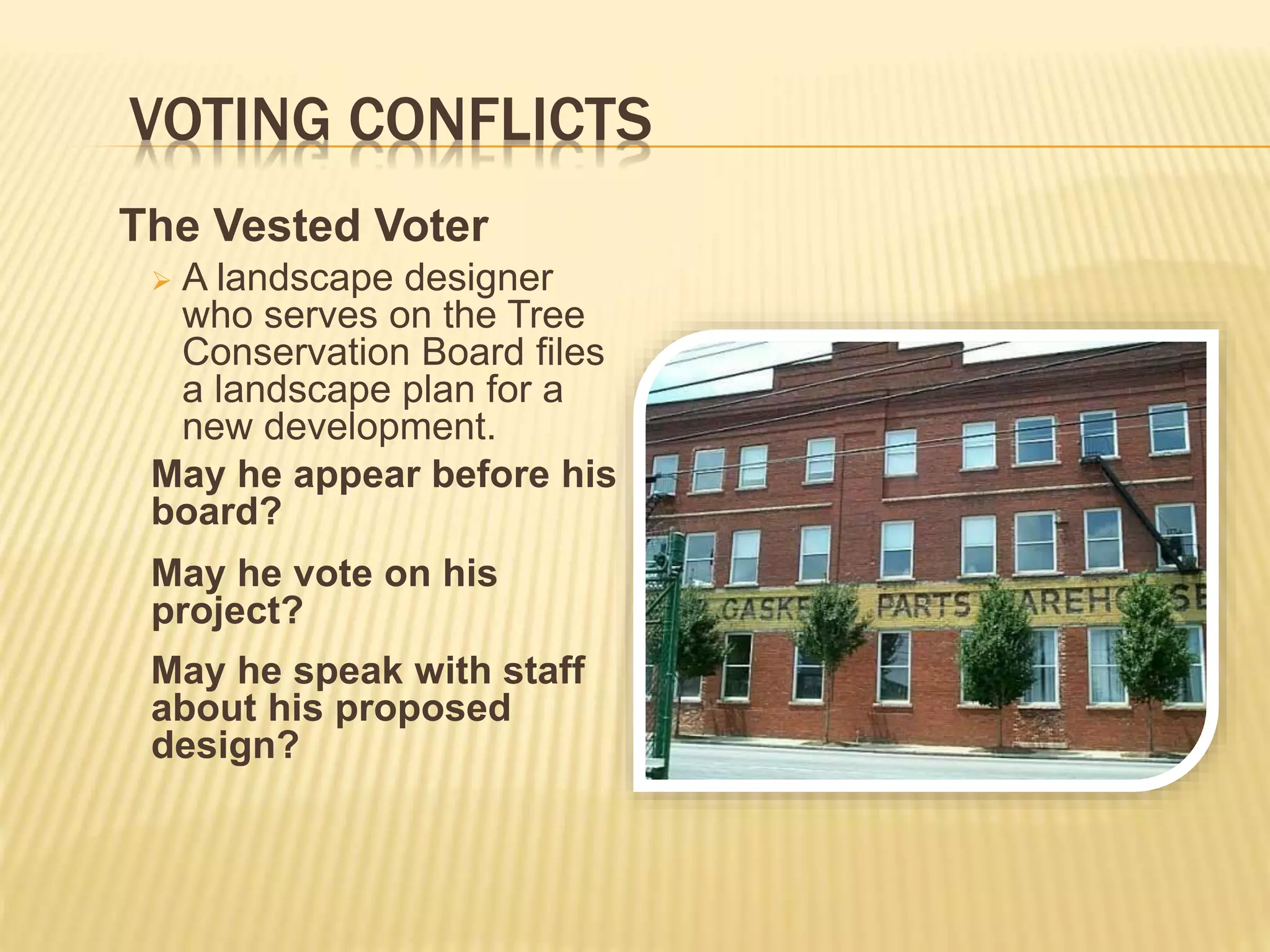 VOTING CONFLICTS
The Vested Voter
 A landscape designer
who serves on the Tree
Conservation Board files
a landscape plan for a
new development.
May he appear before his
board?
May he vote on his
project?
May he speak with staff
about his proposed
design?
 
