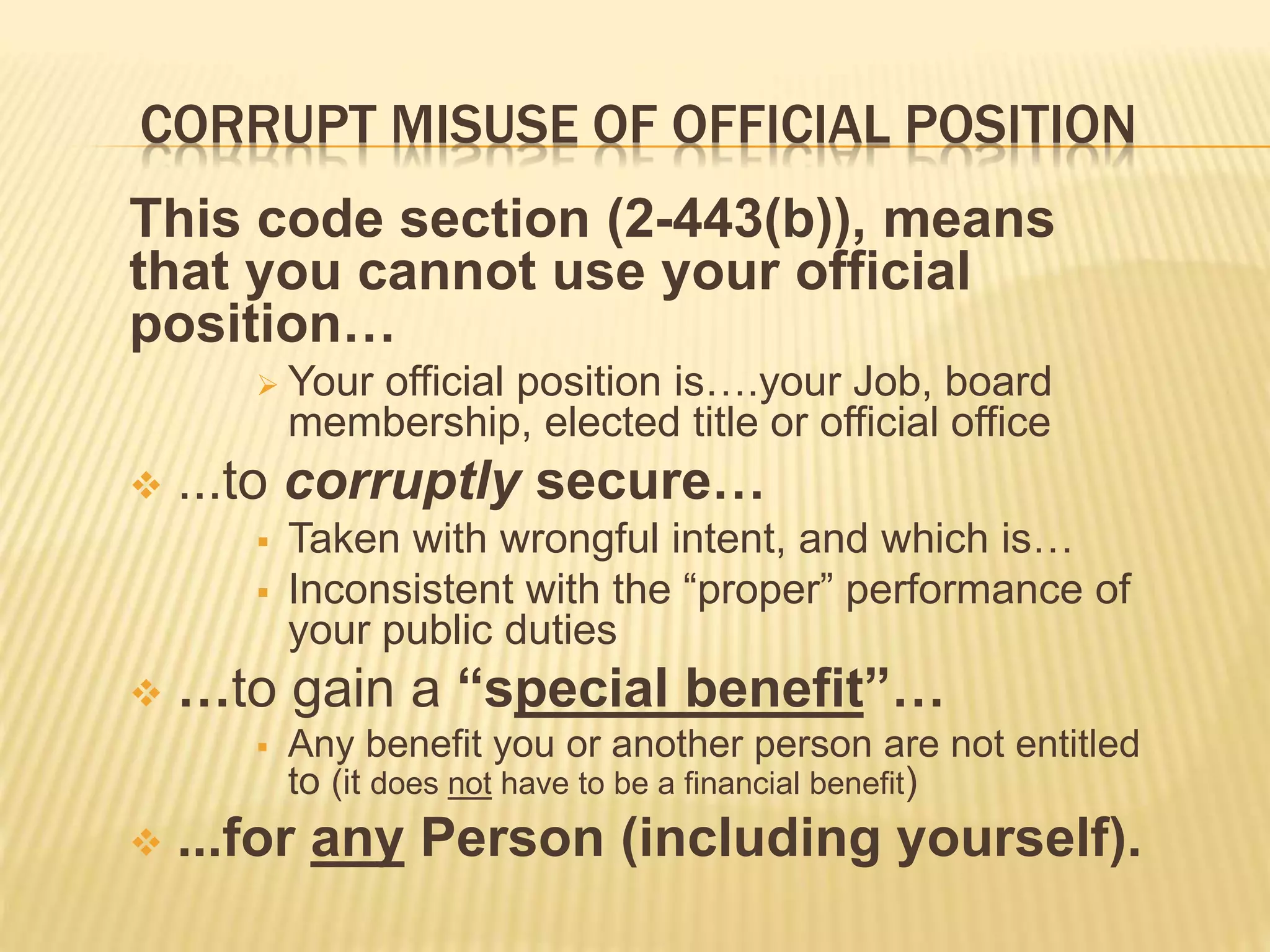 CORRUPT MISUSE OF OFFICIAL POSITION
This code section (2-443(b)), means
that you cannot use your official
position…
 Your official position is….your Job, board
membership, elected title or official office
 ...to corruptly secure…
 Taken with wrongful intent, and which is…
 Inconsistent with the “proper” performance of
your public duties
 …to gain a “special benefit”…
 Any benefit you or another person are not entitled
to (it does not have to be a financial benefit)
 ...for any Person (including yourself).
 