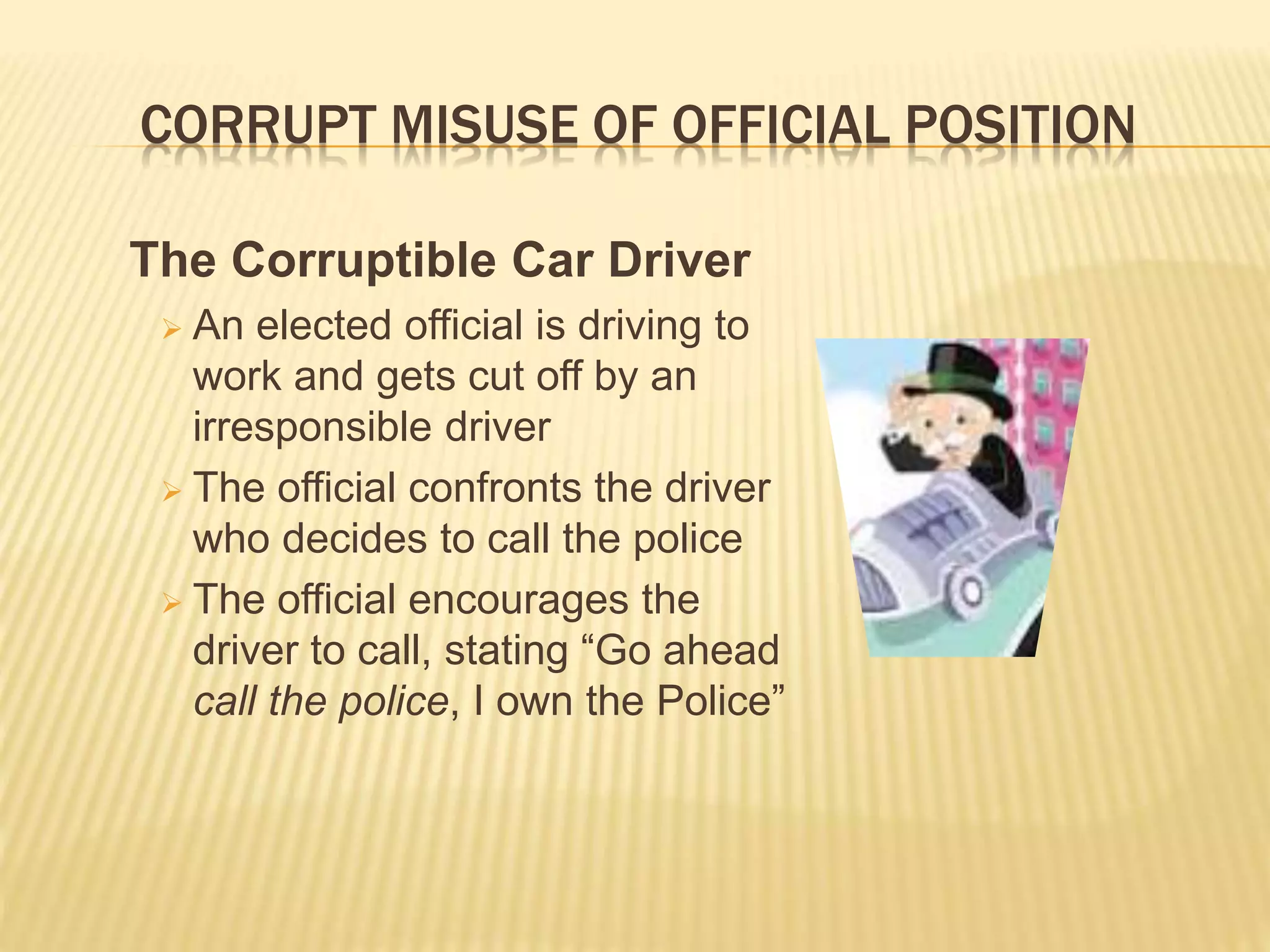 CORRUPT MISUSE OF OFFICIAL POSITION
The Corruptible Car Driver
 An elected official is driving to
work and gets cut off by an
irresponsible driver
 The official confronts the driver
who decides to call the police
 The official encourages the
driver to call, stating “Go ahead
call the police, I own the Police”
 