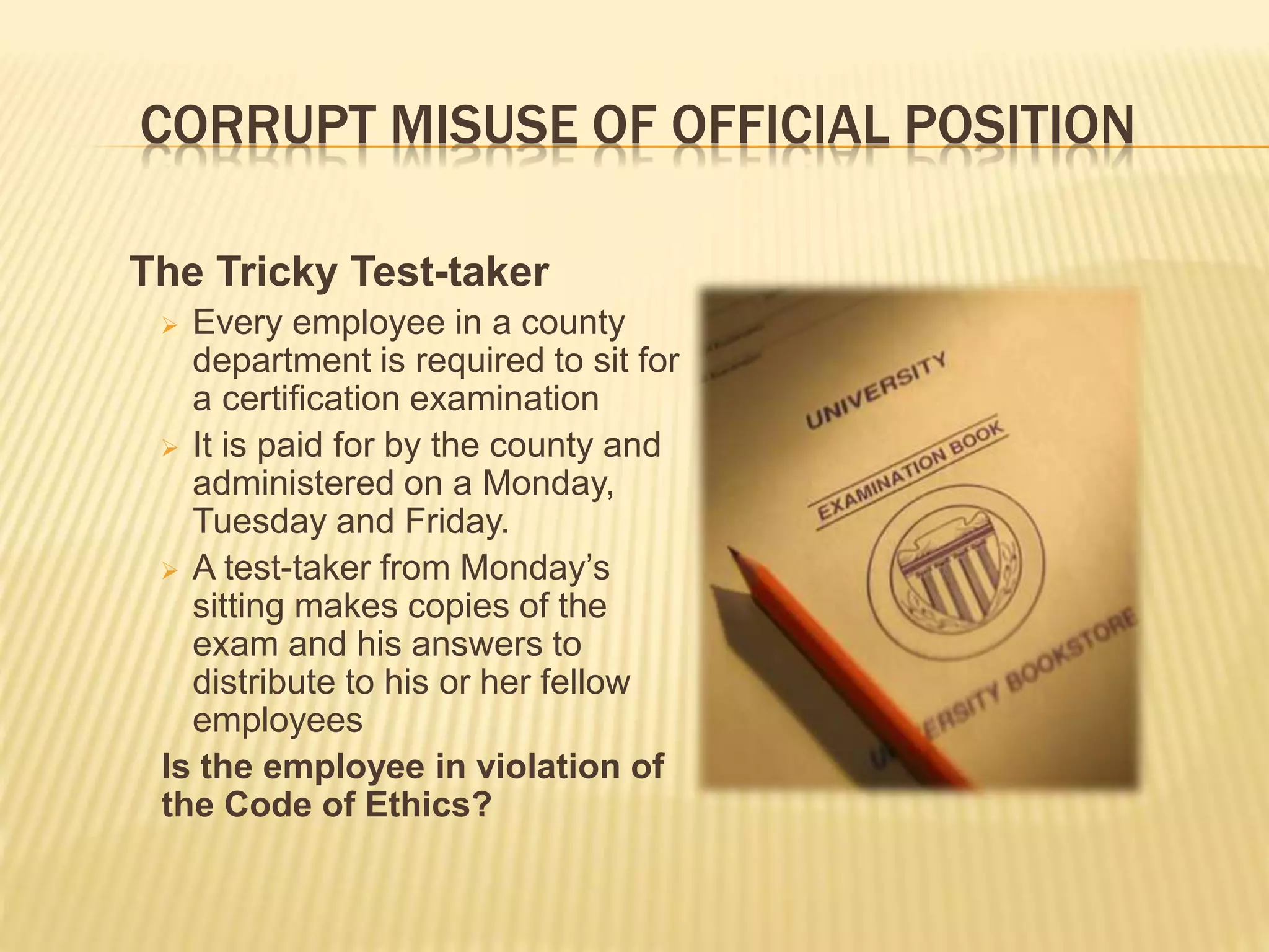 CORRUPT MISUSE OF OFFICIAL POSITION
The Tricky Test-taker
 Every employee in a county
department is required to sit for
a certification examination
 It is paid for by the county and
administered on a Monday,
Tuesday and Friday.
 A test-taker from Monday’s
sitting makes copies of the
exam and his answers to
distribute to his or her fellow
employees
Is the employee in violation of
the Code of Ethics?
 
