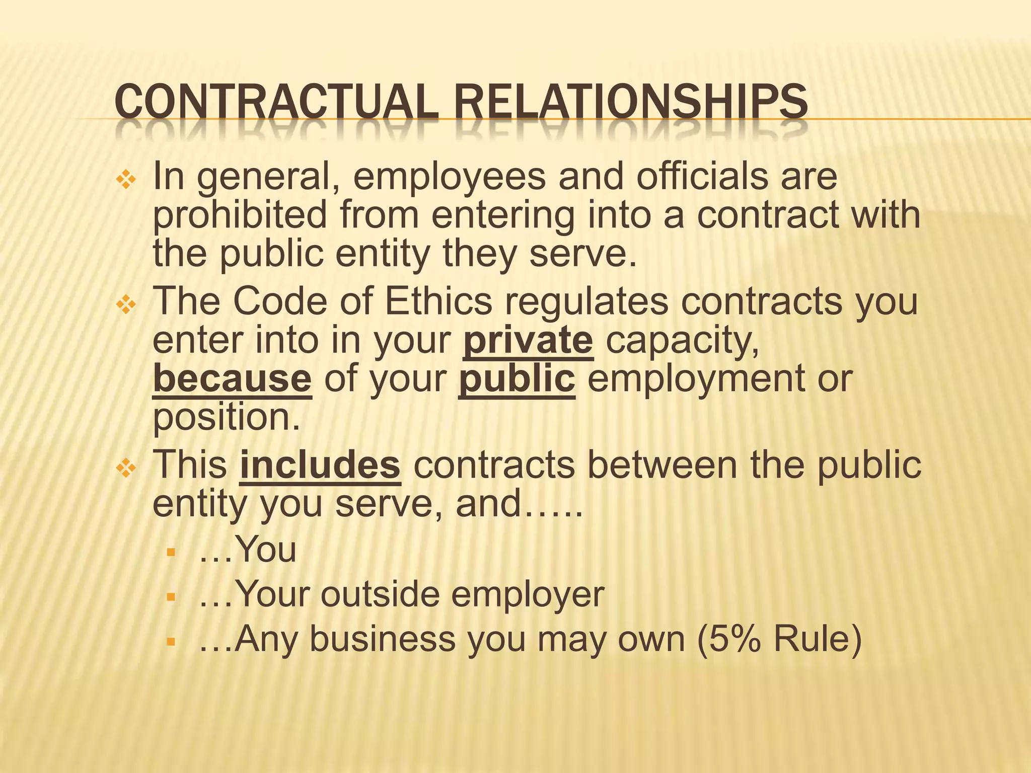 CONTRACTUAL RELATIONSHIPS
 In general, employees and officials are
prohibited from entering into a contract with
the public entity they serve.
 The Code of Ethics regulates contracts you
enter into in your private capacity,
because of your public employment or
position.
 This includes contracts between the public
entity you serve, and…..
 …You
 …Your outside employer
 …Any business you may own (5% Rule)
 