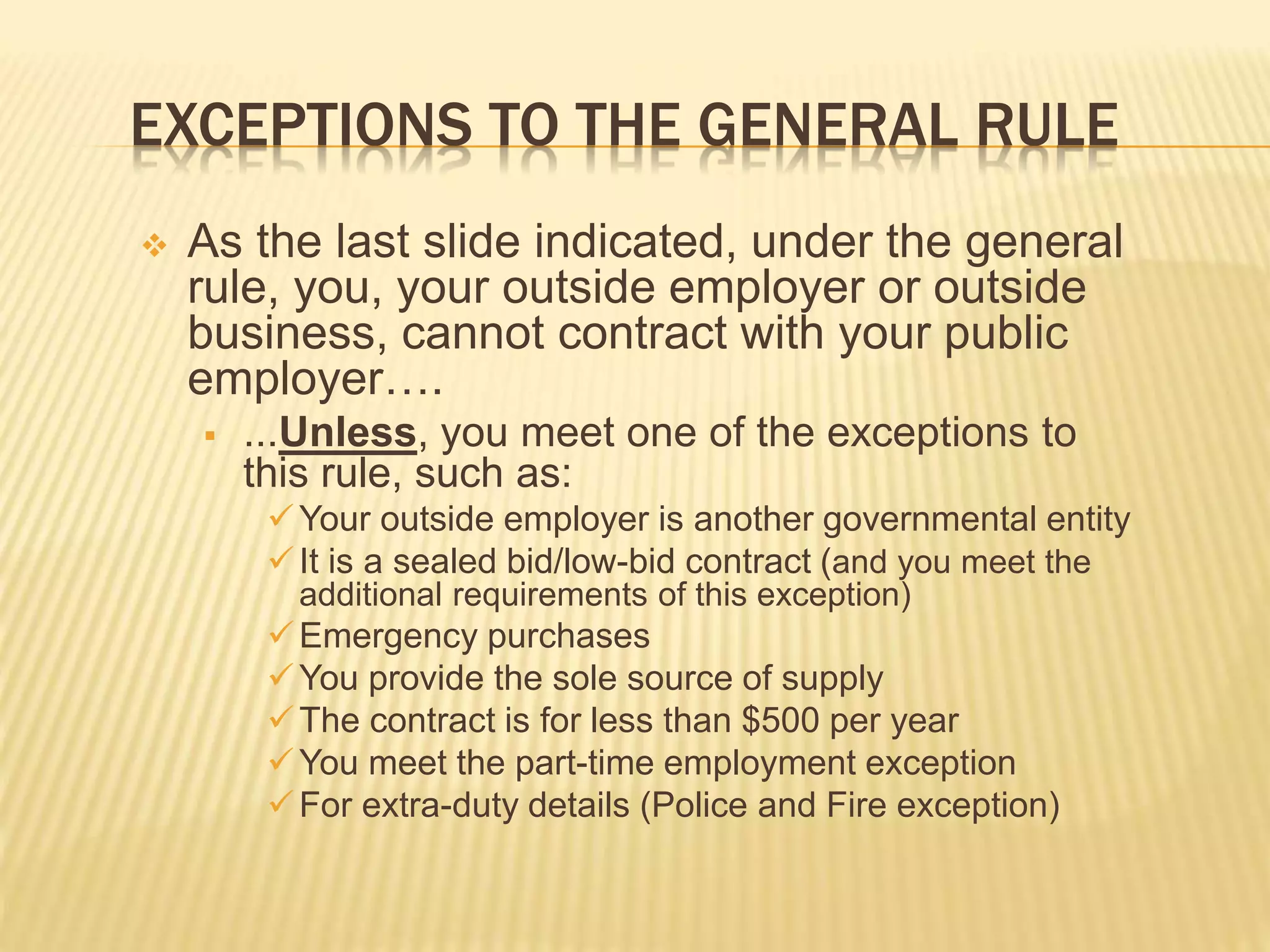 EXCEPTIONS TO THE GENERAL RULE
 As the last slide indicated, under the general
rule, you, your outside employer or outside
business, cannot contract with your public
employer….
 ...Unless, you meet one of the exceptions to
this rule, such as:
Your outside employer is another governmental entity
It is a sealed bid/low-bid contract (and you meet the
additional requirements of this exception)
Emergency purchases
You provide the sole source of supply
The contract is for less than $500 per year
You meet the part-time employment exception
For extra-duty details (Police and Fire exception)
 