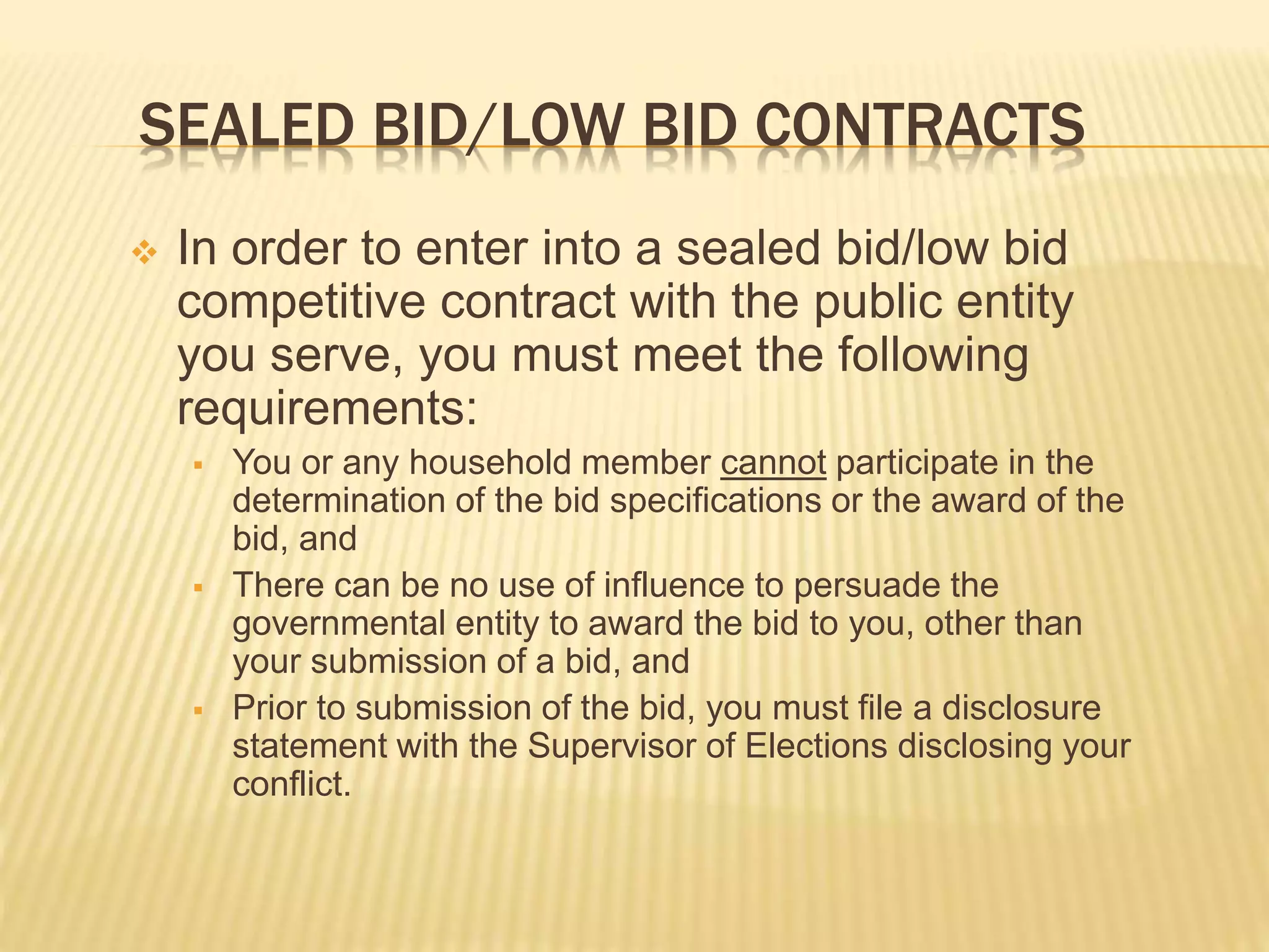 SEALED BID/LOW BID CONTRACTS
 In order to enter into a sealed bid/low bid
competitive contract with the public entity
you serve, you must meet the following
requirements:
 You or any household member cannot participate in the
determination of the bid specifications or the award of the
bid, and
 There can be no use of influence to persuade the
governmental entity to award the bid to you, other than
your submission of a bid, and
 Prior to submission of the bid, you must file a disclosure
statement with the Supervisor of Elections disclosing your
conflict.
 