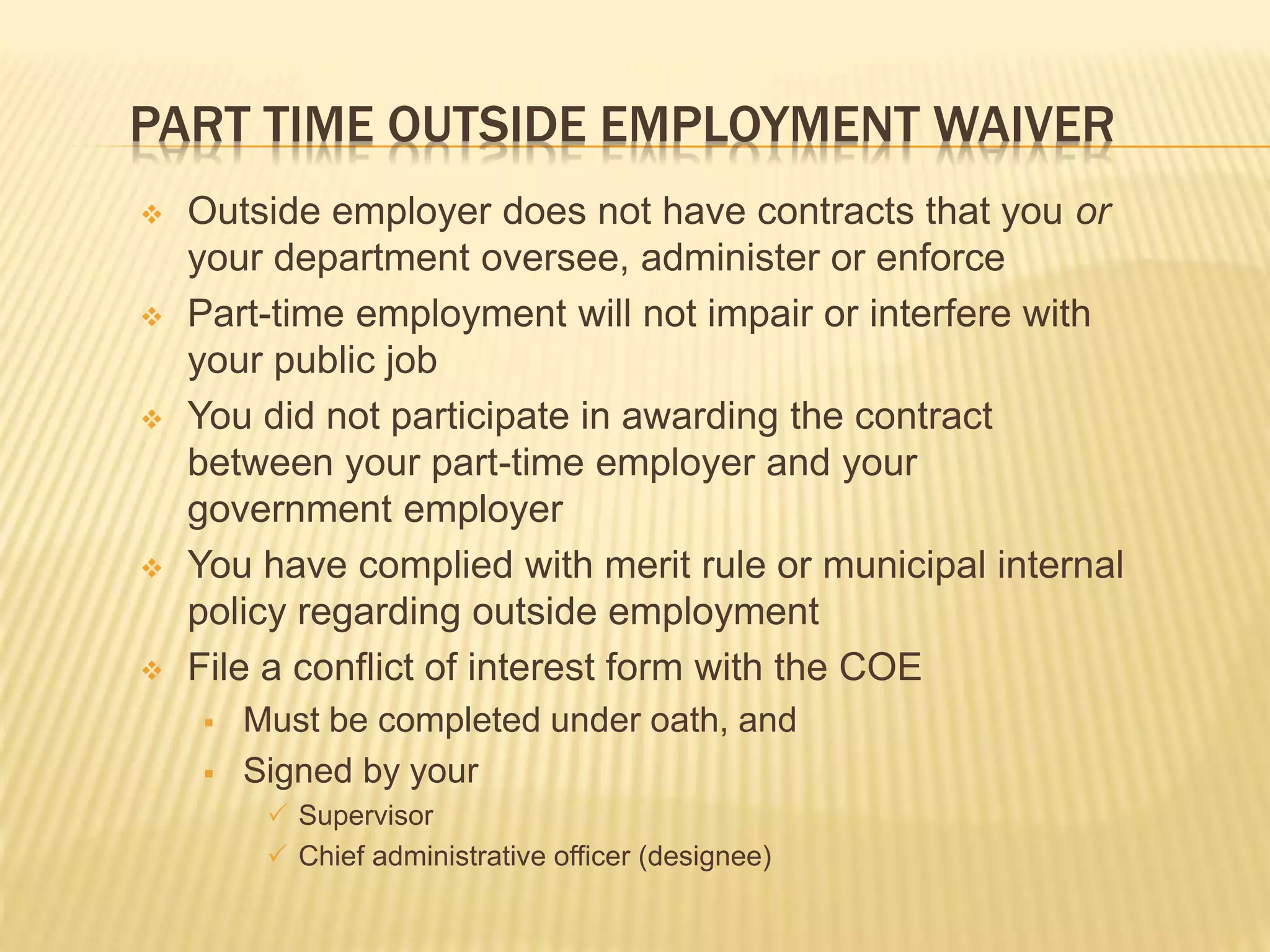 PART TIME OUTSIDE EMPLOYMENT WAIVER
 Outside employer does not have contracts that you or
your department oversee, administer or enforce
 Part-time employment will not impair or interfere with
your public job
 You did not participate in awarding the contract
between your part-time employer and your
government employer
 You have complied with merit rule or municipal internal
policy regarding outside employment
 File a conflict of interest form with the COE
 Must be completed under oath, and
 Signed by your
 Supervisor
 Chief administrative officer (designee)
 