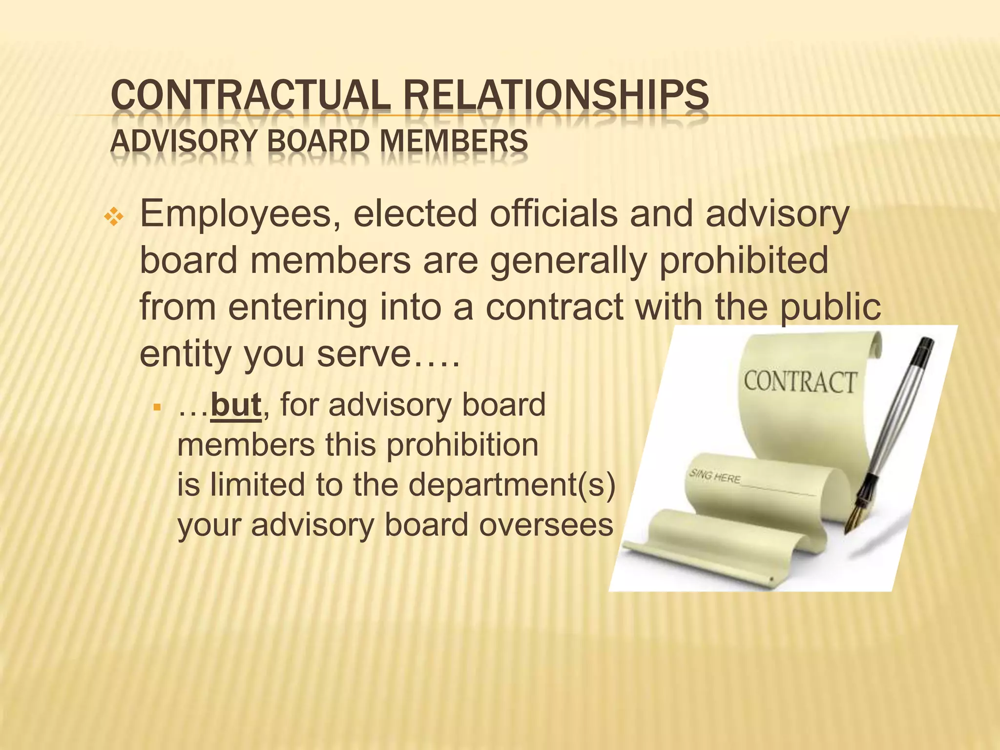 CONTRACTUAL RELATIONSHIPS
ADVISORY BOARD MEMBERS
 Employees, elected officials and advisory
board members are generally prohibited
from entering into a contract with the public
entity you serve….
 …but, for advisory board
members this prohibition
is limited to the department(s)
your advisory board oversees
 