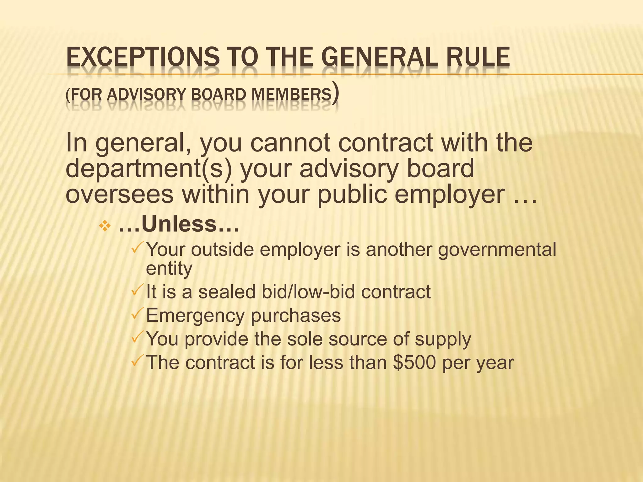 EXCEPTIONS TO THE GENERAL RULE
(FOR ADVISORY BOARD MEMBERS)
In general, you cannot contract with the
department(s) your advisory board
oversees within your public employer …
 …Unless…
Your outside employer is another governmental
entity
It is a sealed bid/low-bid contract
Emergency purchases
You provide the sole source of supply
The contract is for less than $500 per year
 