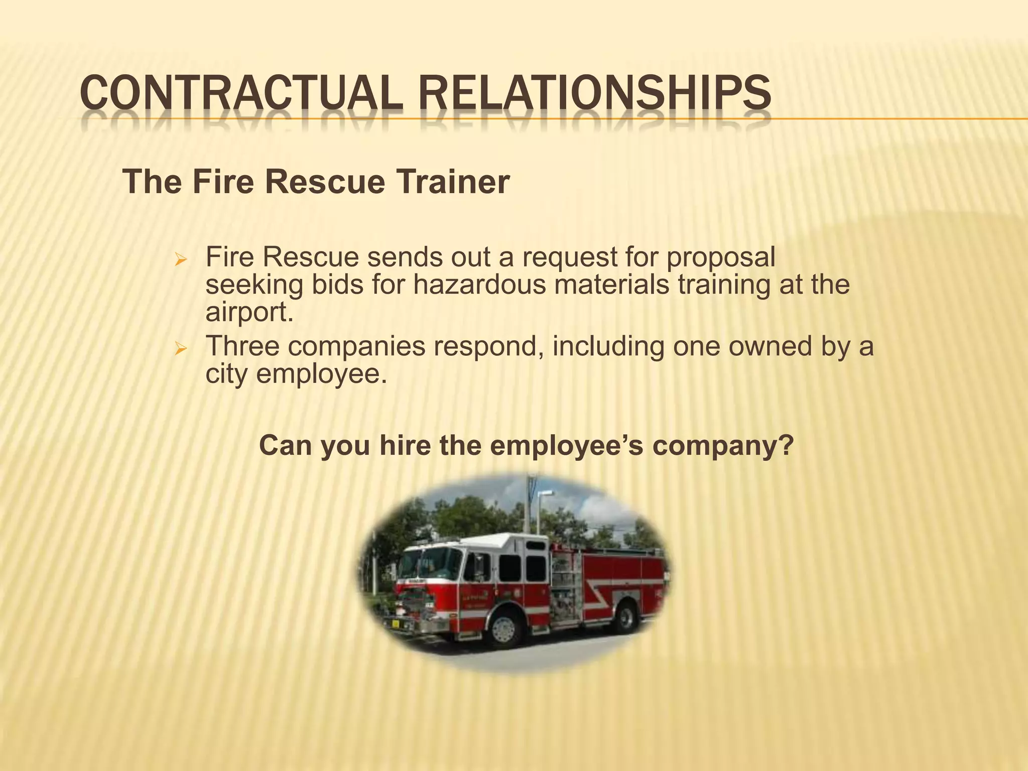 CONTRACTUAL RELATIONSHIPS
The Fire Rescue Trainer
 Fire Rescue sends out a request for proposal
seeking bids for hazardous materials training at the
airport.
 Three companies respond, including one owned by a
city employee.
Can you hire the employee’s company?
 