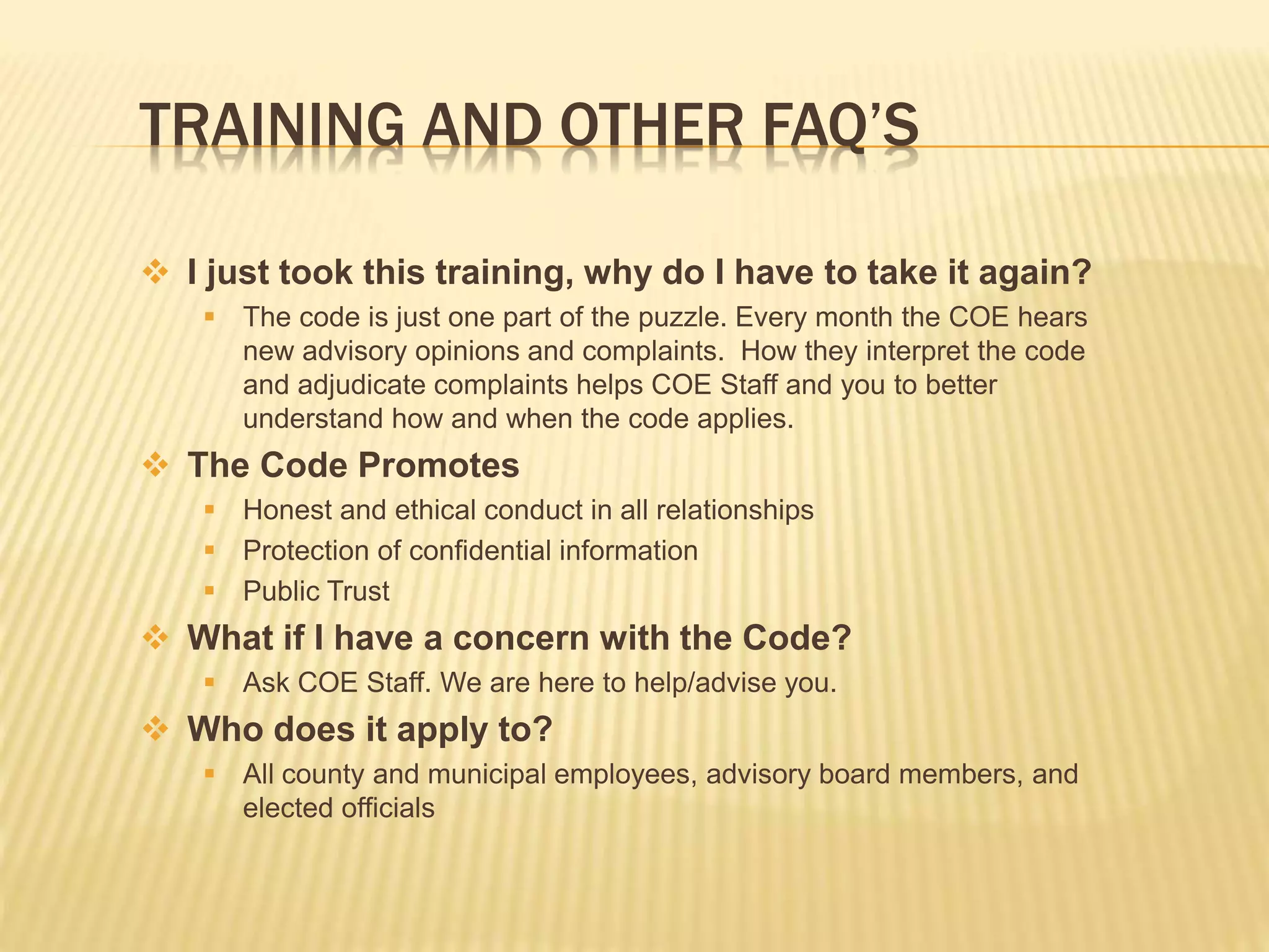 TRAINING AND OTHER FAQ’S
 I just took this training, why do I have to take it again?
 The code is just one part of the puzzle. Every month the COE hears
new advisory opinions and complaints. How they interpret the code
and adjudicate complaints helps COE Staff and you to better
understand how and when the code applies.
 The Code Promotes
 Honest and ethical conduct in all relationships
 Protection of confidential information
 Public Trust
 What if I have a concern with the Code?
 Ask COE Staff. We are here to help/advise you.
 Who does it apply to?
 All county and municipal employees, advisory board members, and
elected officials
 
