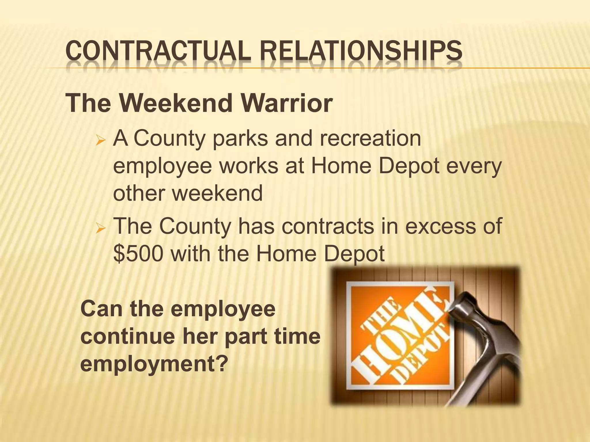 CONTRACTUAL RELATIONSHIPS
The Weekend Warrior
 A County parks and recreation
employee works at Home Depot every
other weekend
 The County has contracts in excess of
$500 with the Home Depot
Can the employee
continue her part time
employment?
 