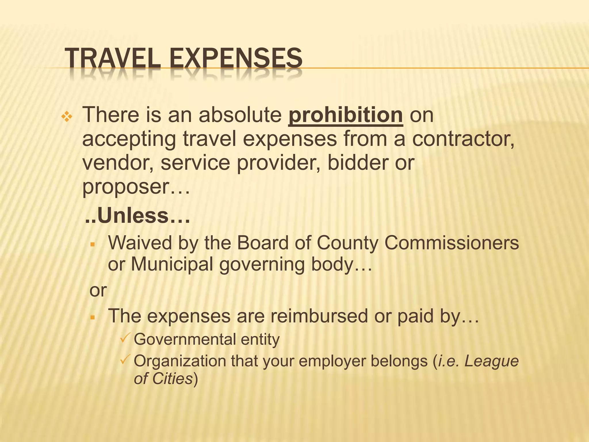 TRAVEL EXPENSES
 There is an absolute prohibition on
accepting travel expenses from a contractor,
vendor, service provider, bidder or
proposer…
..Unless…
 Waived by the Board of County Commissioners
or Municipal governing body…
or
 The expenses are reimbursed or paid by…
Governmental entity
Organization that your employer belongs (i.e. League
of Cities)
 