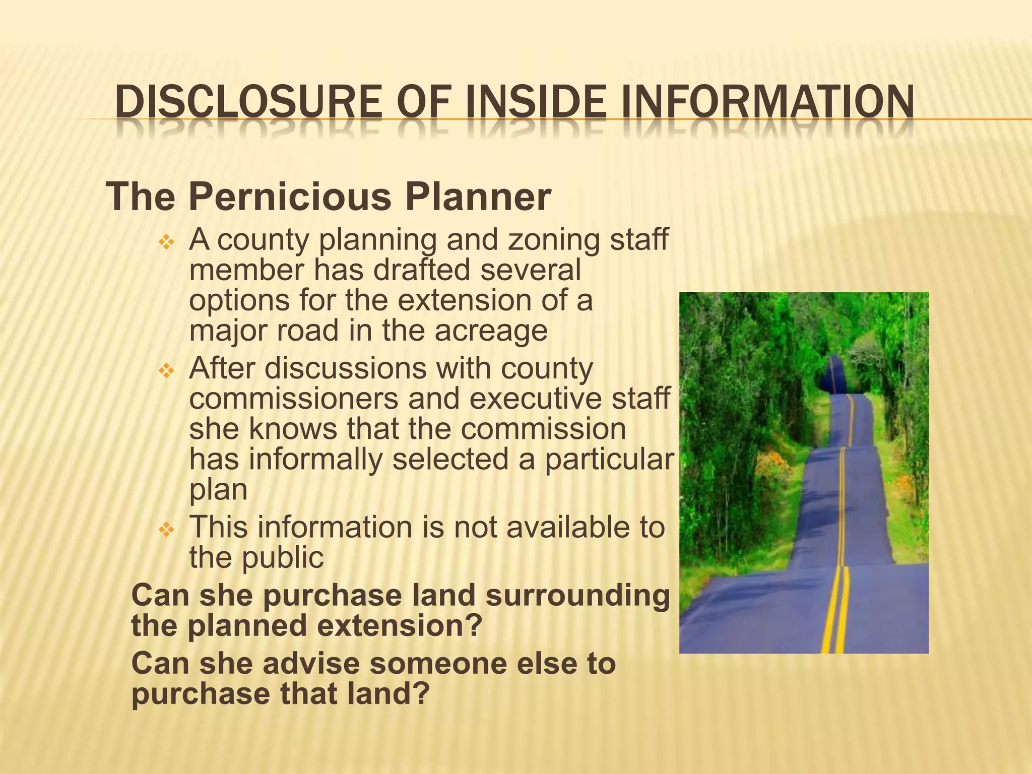 DISCLOSURE OF INSIDE INFORMATION
The Pernicious Planner
 A county planning and zoning staff
member has drafted several
options for the extension of a
major road in the acreage
 After discussions with county
commissioners and executive staff
she knows that the commission
has informally selected a particular
plan
 This information is not available to
the public
Can she purchase land surrounding
the planned extension?
Can she advise someone else to
purchase that land?
 