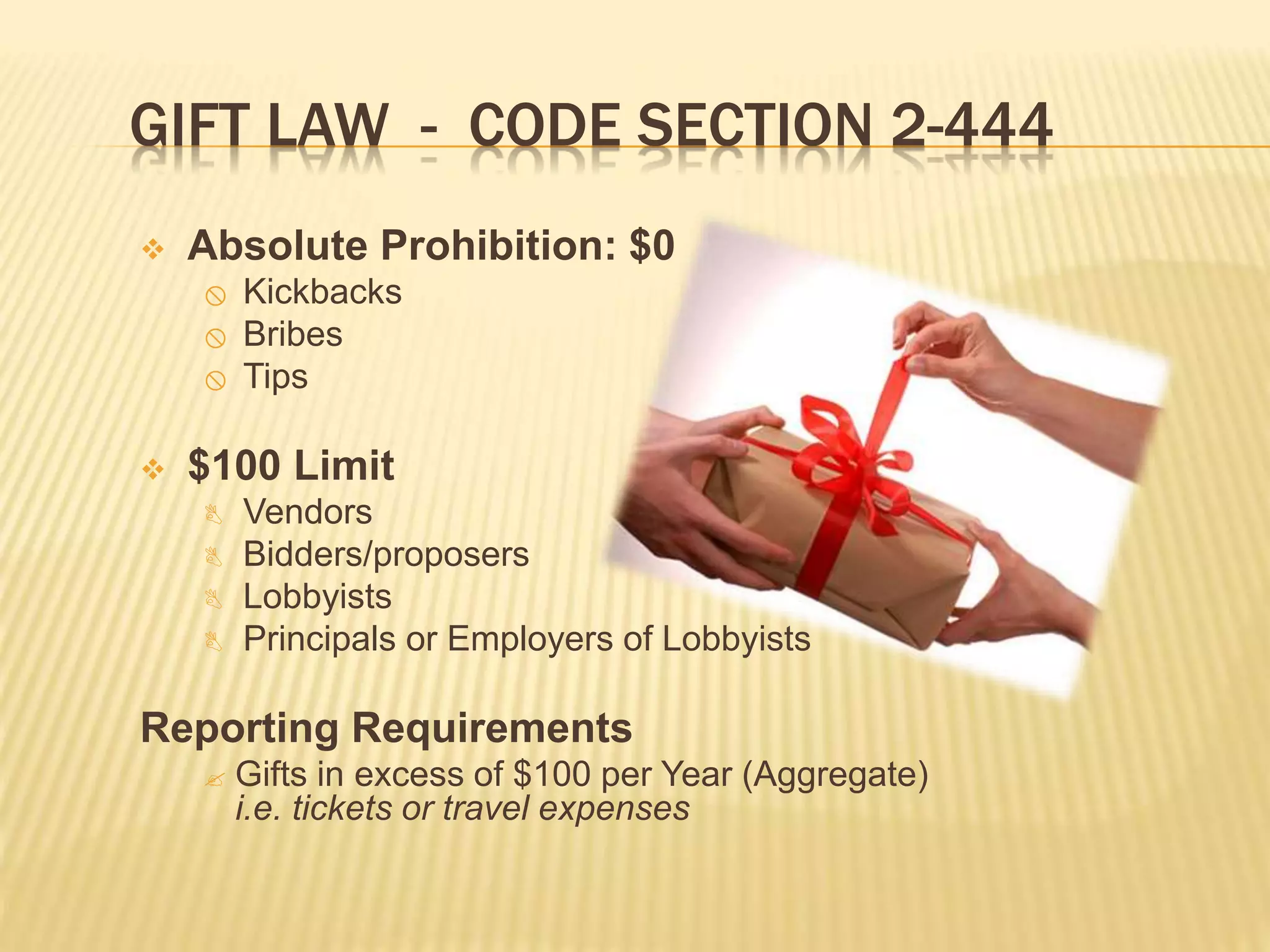 GIFT LAW - CODE SECTION 2-444
 Absolute Prohibition: $0
 Kickbacks
 Bribes
 Tips
 $100 Limit
 Vendors
 Bidders/proposers
 Lobbyists
 Principals or Employers of Lobbyists
Reporting Requirements
 Gifts in excess of $100 per Year (Aggregate)
i.e. tickets or travel expenses
 